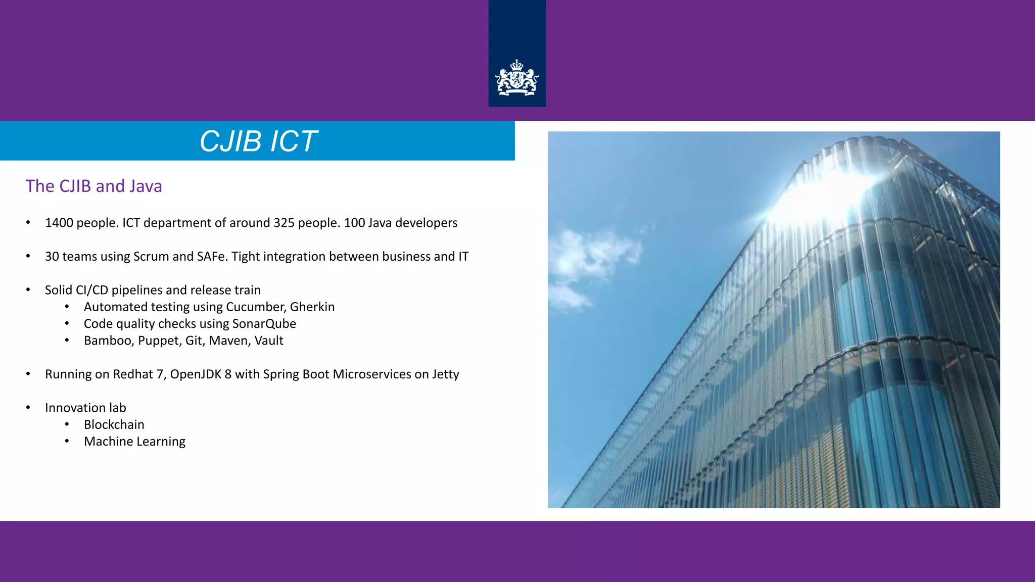 The CJIB and Java
• 1400 people. ICT department of around 325 people. 100 Java developers
• 30 teams using Scrum and SAFe. Tight integration between business and IT
• Solid CI/CD pipelines and release train
• Automated testing using Cucumber, Gherkin
• Code quality checks using SonarQube
• Bamboo, Puppet, Git, Maven, Vault
• Running on Redhat 7, OpenJDK 8 with Spring Boot Microservices on Jetty
• Innovation lab
• Blockchain
• Machine Learning
CJIB ICT
 