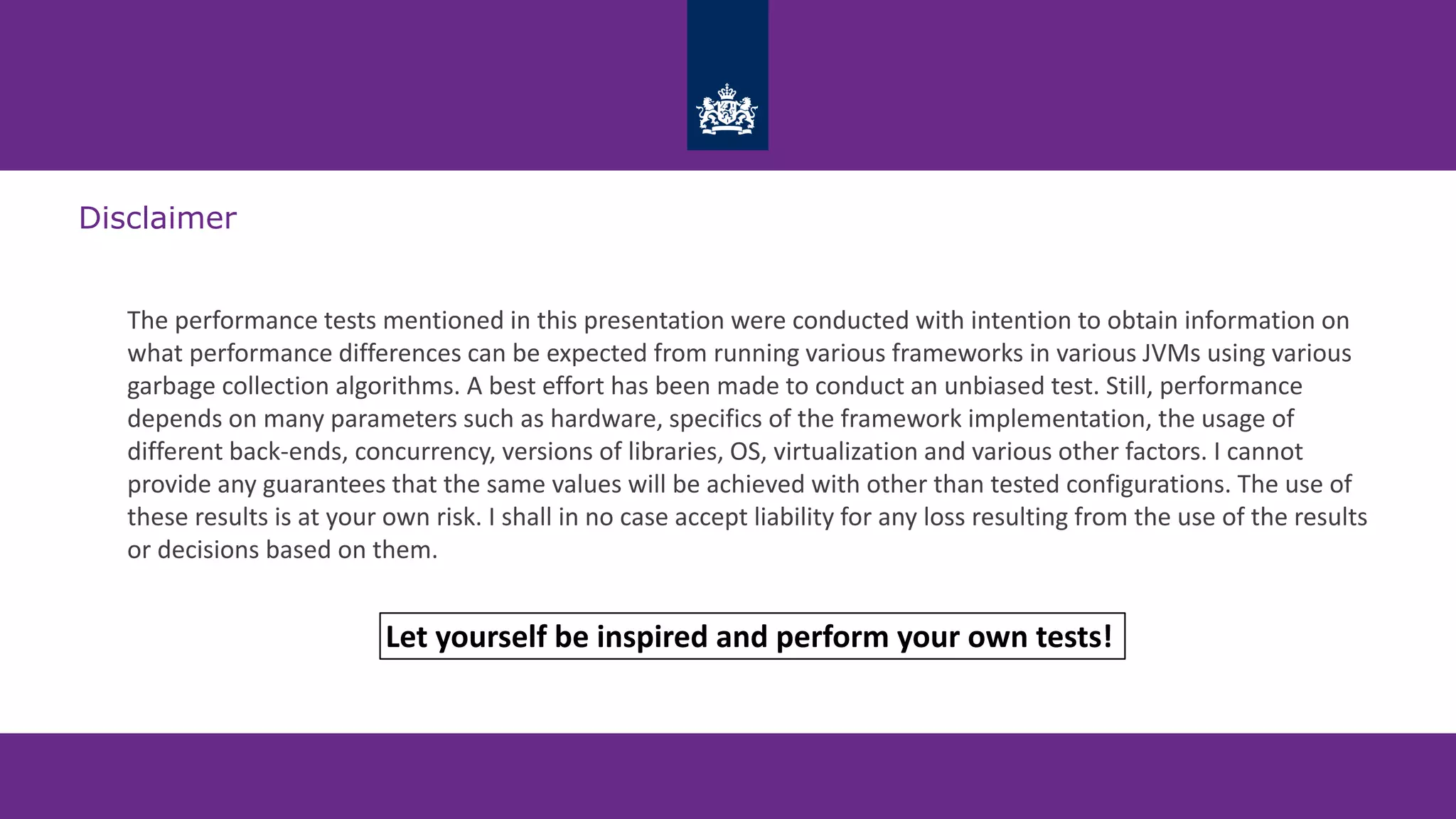 Disclaimer
The performance tests mentioned in this presentation were conducted with intention to obtain information on
what performance differences can be expected from running various frameworks in various JVMs using various
garbage collection algorithms. A best effort has been made to conduct an unbiased test. Still, performance
depends on many parameters such as hardware, specifics of the framework implementation, the usage of
different back-ends, concurrency, versions of libraries, OS, virtualization and various other factors. I cannot
provide any guarantees that the same values will be achieved with other than tested configurations. The use of
these results is at your own risk. I shall in no case accept liability for any loss resulting from the use of the results
or decisions based on them.
Let yourself be inspired and perform your own tests!
 
