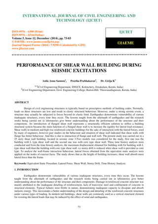 Proceedings of the International Conference on Emerging Trends in Engineering and Management (ICETEM14)
30 – 31, December 2014, Ernakulam, India
73
PERFORMANCE OF SHEAR WALL BUILDING DURING
SEISMIC EXCITATIONS
Anila Anna Samson1
, Preetha Prabhakaran2
, Dr. Girija K3
1, 2
(Civil Engineering Department, SNGCE, Kolenchery, Ernakulam, Kerala, India)
3
(Civil Engineering Department, Govt. Engineering College, Barton Hill, Thiruvanathapuram, Kerala, India)
ABSTRACT
Design of civil engineering structures is typically based on prescriptive methods of building codes. Normally,
loads on these structures are low and result in elastic structural behaviour. However, under a strong seismic event, a
structure may actually be subjected to forces beyond its elastic limit. Earthquakes demonstrate vulnerability of various
inadequate structures, every time they occur. The lessons taught from the aftermath of earthquakes and the research
works being carried out in laboratories give better understanding about the performance of the structure and their
components. An introduction of flanged shear wall represents a structurally efficient solution to stiffen a building
structural system because the main function of a flanged shear wall is to increase the rigidity for lateral load resistance.
Shear walls in medium and high rise reinforced concrete buildings for the sake of interaction with the lateral forces, used
by many of engineers, however past studies on the behaviour and situation of shear wall indicated that shear walls with
flange has better behaviour. And this is due to interaction of flange and wall web. The present study was carried out in a
25 story shear wall building, located in seismic zone 3.Two models was considered for the study, first one was the
building with L type shear wall and the second one was with core type shear wall. Three time history analysis were
conducted and from the time history analysis, the maximum displacement obtained for building with for building with L
type shear wall than the building with core type shear wall. i.e storey drift is reduced when shear wall is provided as core
type. To analyse the wall-frame interaction behaviour, lateral forces obtained from the equivalent static analysis were
applied on the nodes of exterior faces. The study shows that as the height of building increases, shear wall absorb more
lateral force than the frame.
Keywords: Equivalent Static Procedure, Lateral Force, Shear Wall, Storey Drift, Time History Analysis.
1. INTRODUCTION
Earthquakes demonstrate vulnerability of various inadequate structures, every time they occur. The lessons
taught from the aftermath of earthquakes and the research works being carried out in laboratories give better
understanding about the performance of the structure and their components. Damage in reinforced concrete structure was
mainly attributed to the inadequate detailing of reinforcement, lack of transverse steel and confinement of concrete in
structural elements. Typical failures were brittle in nature, demonstrating inadequate capacity to dissipate and absorb
inelastic energy. This necessitates a better understanding of the design and detailing of the reinforced concrete structures
under various types of loading. In modern tall buildings, shear walls are commonly used as a vertical structural element
for resisting the lateral loads that may be induced by the effect of wind and earthquakes.
INTERNATIONAL JOURNAL OF CIVIL ENGINEERING AND
TECHNOLOGY (IJCIET)
ISSN 0976 – 6308 (Print)
ISSN 0976 – 6316(Online)
Volume 5, Issue 12, December (2014), pp. 73-83
© IAEME: www.iaeme.com/Ijciet.asp
Journal Impact Factor (2014): 7.9290 (Calculated by GISI)
www.jifactor.com
IJCIET
©IAEME
 