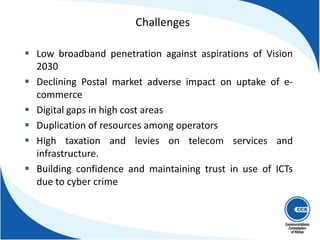  Low broadband penetration against aspirations of Vision
2030
 Declining Postal market adverse impact on uptake of e-
commerce
 Digital gaps in high cost areas
 Duplication of resources among operators
 High taxation and levies on telecom services and
infrastructure.
 Building confidence and maintaining trust in use of ICTs
due to cyber crime
10
Challenges
 