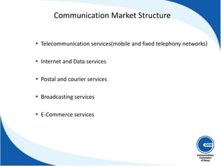  Telecommunication services(mobile and fixed telephony networks)
 Internet and Data services
 Postal and courier services
 Broadcasting services
 E-Commerce services
Communication Market Structure
 