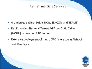  4 Undersea cables (EASSY, LION, SEACOM and TEAMS)
 Public funded National Terrestrial Fiber Optic Cable
(NOFBI) connecting 31Counties
 Extensive deployment of metro OFC in key towns Nairobi
and Mombasa
Internet and Data Services
 