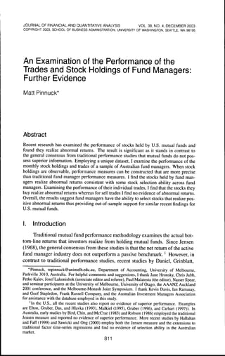 JOURNAL OF FINANCIAL AND OUANTITATIVE ANALYSIS                       VOL. 38, NO, 4, DECEMBER 2003
COPYRIGHT 2003, SCHOOL OF BUSINESS ADMINISTRATION, UNIVERSITY OF WASHINGTON, SEATTLE, WA 98195




An Examination of the Performance of the
Trades and Stock Holdings of Fund Managers:
Further Evidence
Matt Pinnuck*




Abstract
Recent research has examined the performance of stocks held by U.S. mutual funds and
found they realize abnormal returns. The result is significant as it stands in contrast to
the general consensus from traditional performance studies that mutual funds do not pos-
sess superior information. Employing a unique dataset, I examine the performance of the
monthly stock holdings and trades of a sample of Australian fund managers. When stock
holdings are observable, performance measures can be constructed that are more precise
than traditional fund manager performance measures. I find the stocks held by fund man-
agers realize abnormal returns consistent with some stock selection ability across fund
managers. Examining the performance of their individual trades, I find that the stocks they
buy realize abnormal returns whereas for sell trades I find no evidence of abnormal returns.
Overall, the results suggest fund managers have the ability to select stocks that realize pos-
itive abnormal returns thus providing out-of-sample support for similar recent findings for
U.S. mutual funds.


I.    Introduction
     Traditional mutual fund performance methodology examines the actual hot-
tom-line returns that investors realize from holding mutual funds. Since Jensen
(1968), the general consensus from these studies is that the net return ofthe active
fund manager industry does not outperform a passive benchmark.' However, in
contrast to traditional performance studies, recent studies hy Daniel, Grinblatt,
    * Pinnuck, mpinnuck@unimelb.edu.au. Department of Accounting, University of Melbourne,
Parkville 3010, Australia. For helpful comments and suggestions, t thank Jane Hronsky, Chris Jubb,
Petko Kalev, Josef Lakonishok (associate editor and referee), Paul Malatesta (the editor), Nasser Spear,
and seminar participants at the University of Melbourne, University of Otago, the AAANZ Auckland
2001 conference, and the Melboume-Monash Joint Symposium. I thank Kevin Davis, tan Ramasay,
and Geof Stapledon, Frank Russell Company, and the Australian tnvestment Managers Association
for assistance with the database employed in this study.
     'tn the U.S., all the recent studies also report no evidence of superior performance. Examples
are Elton, Gruber, Das, and HIavka (1993), Malkiel (1995), Gruber (1996), and Carhart (1997)). In
Australia, early studies by Bird, Chin, and McCrae (1983) and Robson (1986) employed the traditional
Jensen measure and reported no evidence of superior performance. More recent studies by Hallahan
and Faff (1999) and Sawicki and Ong (2000) employ both the Jensen measure and the extensions to
traditional factor time-series regressions and find no evidence of selection ability in the Australian
market.
                                                 811
 