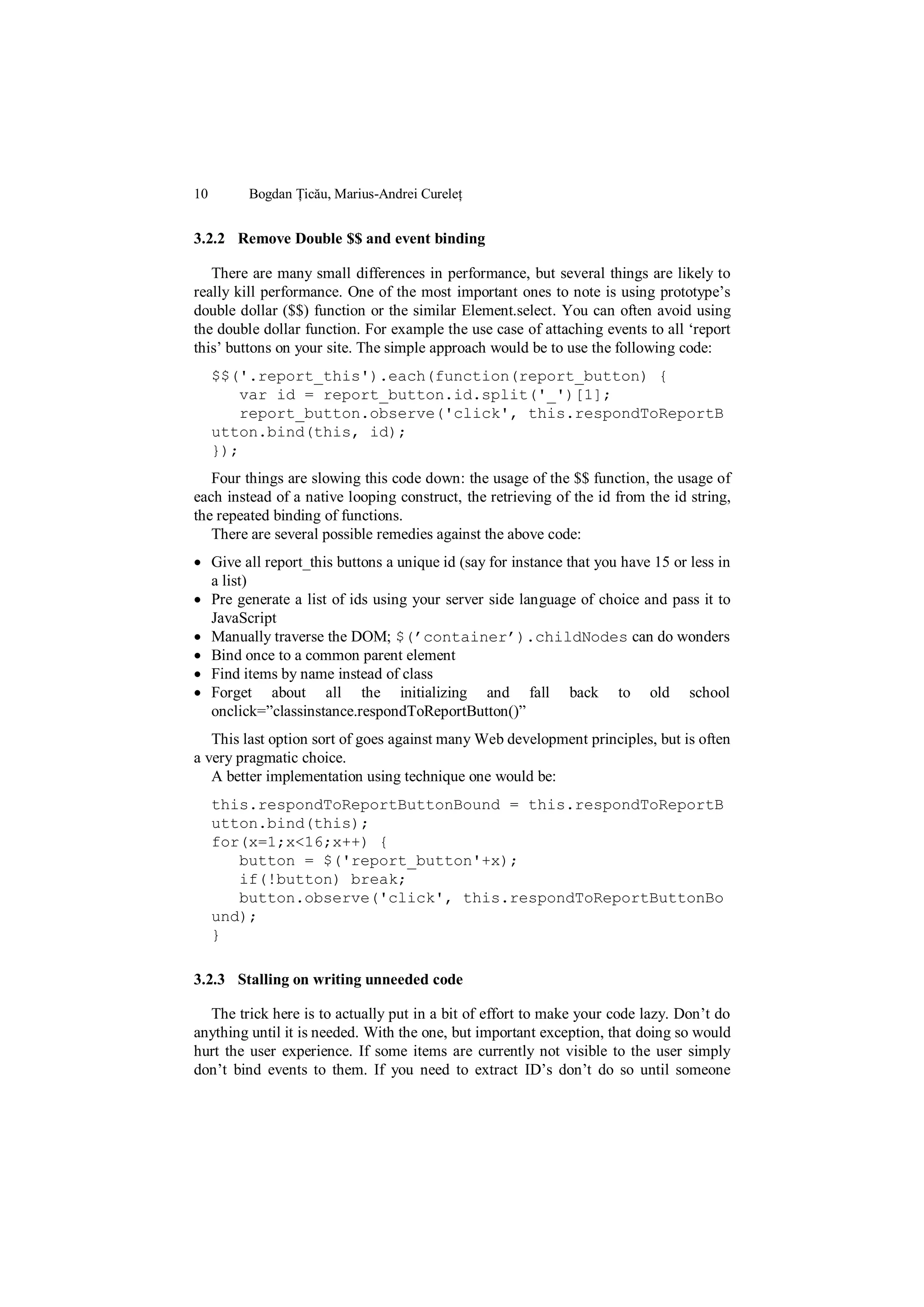 10       Bogdan Țicău, Marius-Andrei Cureleț


3.2.2 Remove Double $$ and event binding

   There are many small differences in performance, but several things are likely to
really kill performance. One of the most important ones to note is using prototype‟s
double dollar ($$) function or the similar Element.select. You can often avoid using
the double dollar function. For example the use case of attaching events to all „report
this‟ buttons on your site. The simple approach would be to use the following code:
     $$('.report_this').each(function(report_button) {
        var id = report_button.id.split('_')[1];
        report_button.observe('click', this.respondToReportB
     utton.bind(this, id);
     });
   Four things are slowing this code down: the usage of the $$ function, the usage of
each instead of a native looping construct, the retrieving of the id from the id string,
the repeated binding of functions.
   There are several possible remedies against the above code:
 Give all report_this buttons a unique id (say for instance that you have 15 or less in
  a list)
 Pre generate a list of ids using your server side language of choice and pass it to
  JavaScript
 Manually traverse the DOM; $(’container’).childNodes can do wonders
 Bind once to a common parent element
 Find items by name instead of class
 Forget about all the initializing and fall back to old school
  onclick=”classinstance.respondToReportButton()”
   This last option sort of goes against many Web development principles, but is often
a very pragmatic choice.
   A better implementation using technique one would be:
     this.respondToReportButtonBound = this.respondToReportB
     utton.bind(this);
     for(x=1;x<16;x++) {
        button = $('report_button'+x);
        if(!button) break;
        button.observe('click', this.respondToReportButtonBo
     und);
     }

3.2.3 Stalling on writing unneeded code

  The trick here is to actually put in a bit of effort to make your code lazy. Don‟t do
anything until it is needed. With the one, but important exception, that doing so would
hurt the user experience. If some items are currently not visible to the user simply
don‟t bind events to them. If you need to extract ID‟s don‟t do so until someone
 