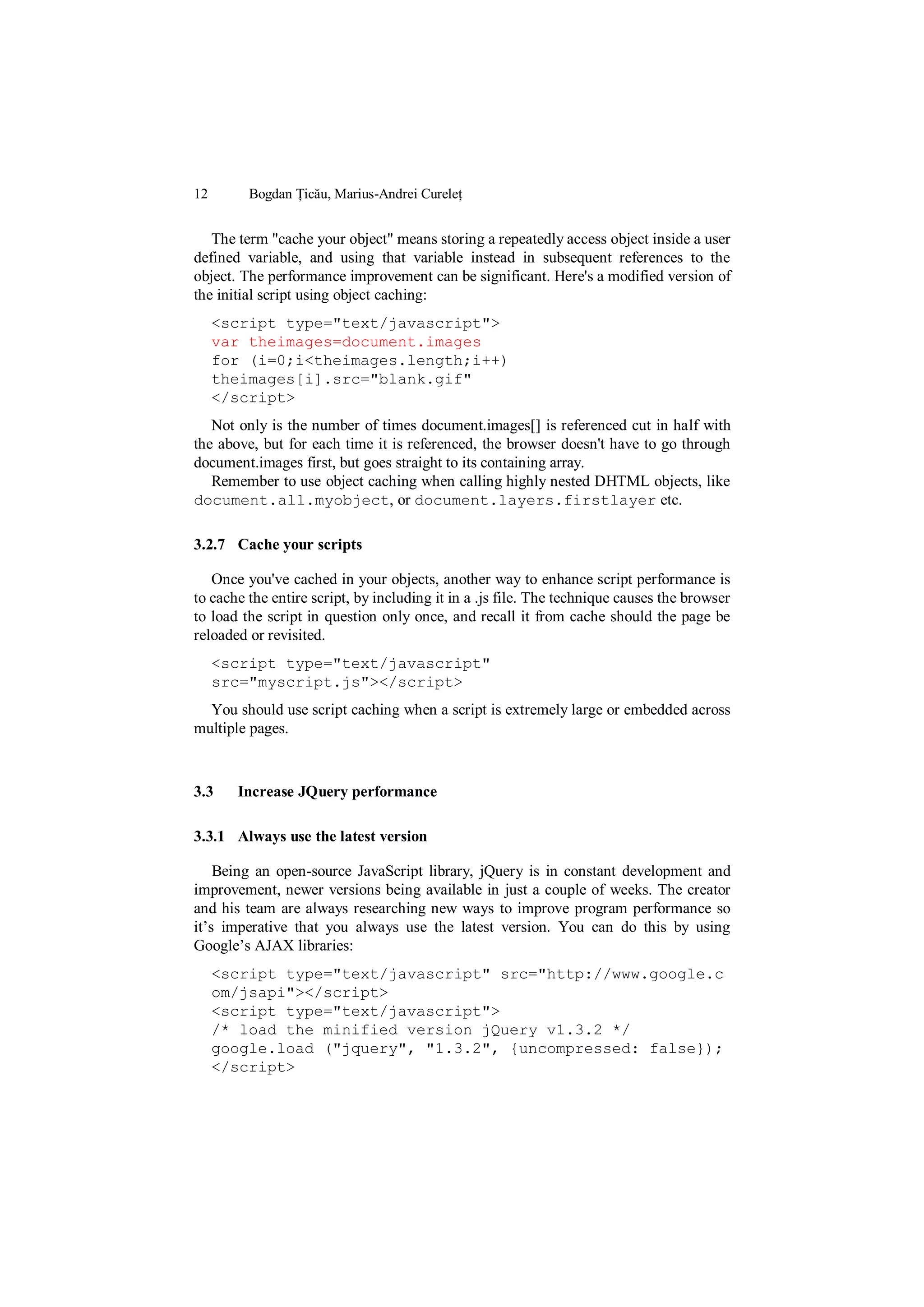 12       Bogdan Țicău, Marius-Andrei Cureleț


   The term "cache your object" means storing a repeatedly access object inside a user
defined variable, and using that variable instead in subsequent references to the
object. The performance improvement can be significant. Here's a modified version of
the initial script using object caching:
     <script type="text/javascript">
     var theimages=document.images
     for (i=0;i<theimages.length;i++)
     theimages[i].src="blank.gif"
     </script>
   Not only is the number of times document.images[] is referenced cut in half with
the above, but for each time it is referenced, the browser doesn't have to go through
document.images first, but goes straight to its containing array.
   Remember to use object caching when calling highly nested DHTML objects, like
document.all.myobject, or document.layers.firstlayer etc.

3.2.7 Cache your scripts

   Once you've cached in your objects, another way to enhance script performance is
to cache the entire script, by including it in a .js file. The technique causes the browser
to load the script in question only once, and recall it from cache should the page be
reloaded or revisited.
     <script type="text/javascript"
     src="myscript.js"></script>
  You should use script caching when a script is extremely large or embedded across
multiple pages.



3.3    Increase JQuery performance

3.3.1 Always use the latest version

    Being an open-source JavaScript library, jQuery is in constant development and
improvement, newer versions being available in just a couple of weeks. The creator
and his team are always researching new ways to improve program performance so
it‟s imperative that you always use the latest version. You can do this by using
Google‟s AJAX libraries:
     <script type="text/javascript" src="http://www.google.c
     om/jsapi"></script>
     <script type="text/javascript">
     /* load the minified version jQuery v1.3.2 */
     google.load ("jquery", "1.3.2", {uncompressed: false});
     </script>
 