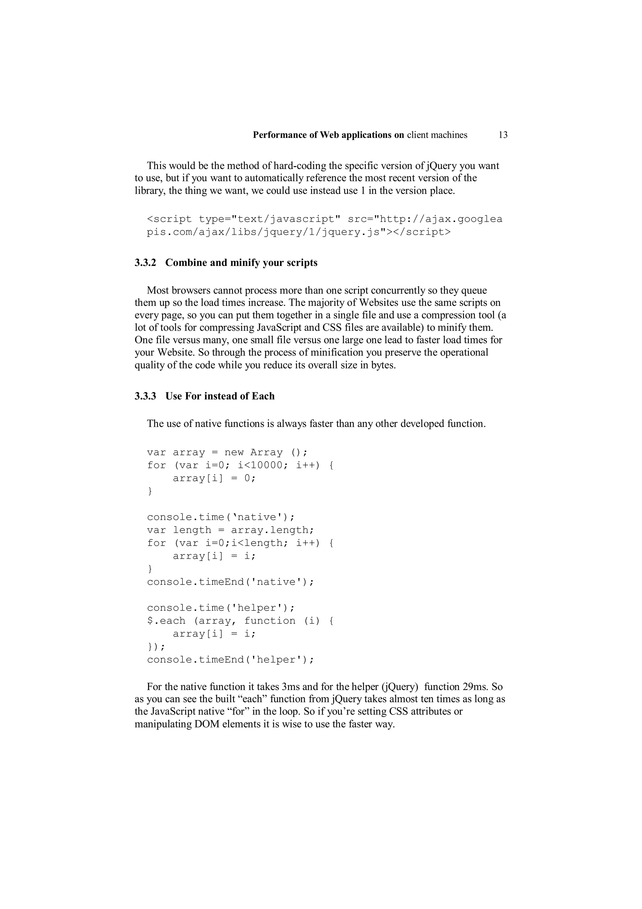 Performance of Web applications on client machines        13


   This would be the method of hard-coding the specific version of jQuery you want
to use, but if you want to automatically reference the most recent version of the
library, the thing we want, we could use instead use 1 in the version place.

  <script type="text/javascript" src="http://ajax.googlea
  pis.com/ajax/libs/jquery/1/jquery.js"></script>

3.3.2 Combine and minify your scripts

   Most browsers cannot process more than one script concurrently so they queue
them up so the load times increase. The majority of Websites use the same scripts on
every page, so you can put them together in a single file and use a compression tool (a
lot of tools for compressing JavaScript and CSS files are available) to minify them.
One file versus many, one small file versus one large one lead to faster load times for
your Website. So through the process of minification you preserve the operational
quality of the code while you reduce its overall size in bytes.

3.3.3 Use For instead of Each

  The use of native functions is always faster than any other developed function.

  var array = new Array ();
  for (var i=0; i<10000; i++) {
      array[i] = 0;
  }

  console.time(‘native');
  var length = array.length;
  for (var i=0;i<length; i++) {
      array[i] = i;
  }
  console.timeEnd('native');

  console.time('helper');
  $.each (array, function (i) {
      array[i] = i;
  });
  console.timeEnd('helper');

   For the native function it takes 3ms and for the helper (jQuery) function 29ms. So
as you can see the built “each” function from jQuery takes almost ten times as long as
the JavaScript native “for” in the loop. So if you‟re setting CSS attributes or
manipulating DOM elements it is wise to use the faster way.
 