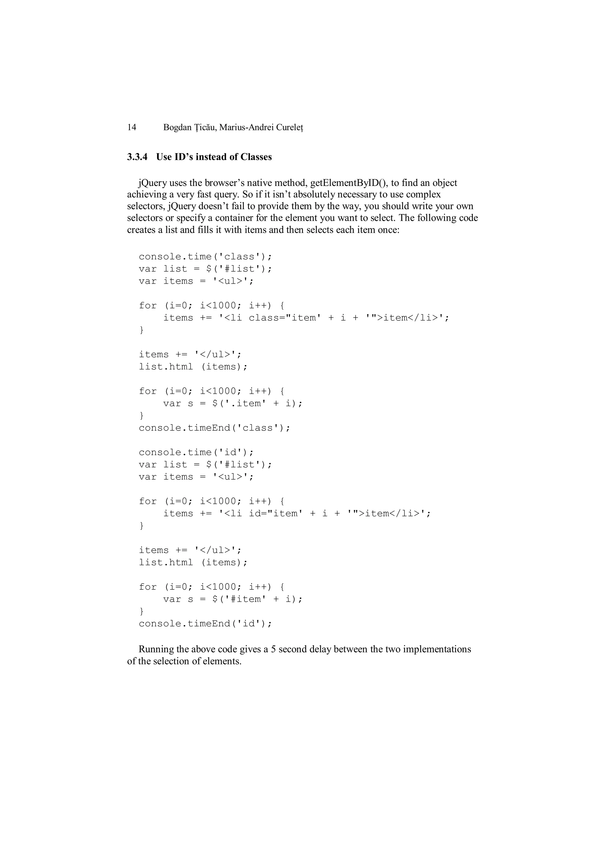 14       Bogdan Țicău, Marius-Andrei Cureleț


3.3.4 Use ID’s instead of Classes

   jQuery uses the browser‟s native method, getElementByID(), to find an object
achieving a very fast query. So if it isn‟t absolutely necessary to use complex
selectors, jQuery doesn‟t fail to provide them by the way, you should write your own
selectors or specify a container for the element you want to select. The following code
creates a list and fills it with items and then selects each item once:

     console.time('class');
     var list = $('#list');
     var items = '<ul>';

     for (i=0; i<1000; i++) {
         items += '<li class="item' + i + '">item</li>';
     }

     items += '</ul>';
     list.html (items);

     for (i=0; i<1000; i++) {
         var s = $('.item' + i);
     }
     console.timeEnd('class');

     console.time('id');
     var list = $('#list');
     var items = '<ul>';

     for (i=0; i<1000; i++) {
         items += '<li id="item' + i + '">item</li>';
     }

     items += '</ul>';
     list.html (items);

     for (i=0; i<1000; i++) {
         var s = $('#item' + i);
     }
     console.timeEnd('id');

   Running the above code gives a 5 second delay between the two implementations
of the selection of elements.
 