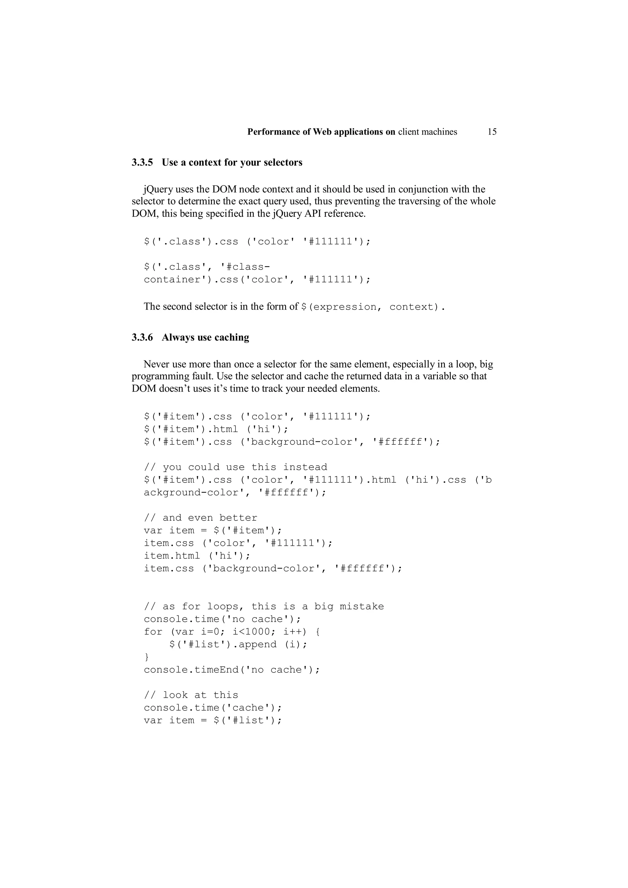 Performance of Web applications on client machines       15


3.3.5 Use a context for your selectors

   jQuery uses the DOM node context and it should be used in conjunction with the
selector to determine the exact query used, thus preventing the traversing of the whole
DOM, this being specified in the jQuery API reference.

  $('.class').css ('color' '#111111');

  $('.class', '#class-
  container').css('color', '#111111');

  The second selector is in the form of $(expression, context).

3.3.6 Always use caching

   Never use more than once a selector for the same element, especially in a loop, big
programming fault. Use the selector and cache the returned data in a variable so that
DOM doesn‟t uses it‟s time to track your needed elements.

  $('#item').css ('color', '#111111');
  $('#item').html ('hi');
  $('#item').css ('background-color', '#ffffff');

  // you could use this instead
  $('#item').css ('color', '#111111').html ('hi').css ('b
  ackground-color', '#ffffff');

  // and even better
  var item = $('#item');
  item.css ('color', '#111111');
  item.html ('hi');
  item.css ('background-color', '#ffffff');


  // as for loops, this is a big mistake
  console.time('no cache');
  for (var i=0; i<1000; i++) {
      $('#list').append (i);
  }
  console.timeEnd('no cache');

  // look at this
  console.time('cache');
  var item = $('#list');
 