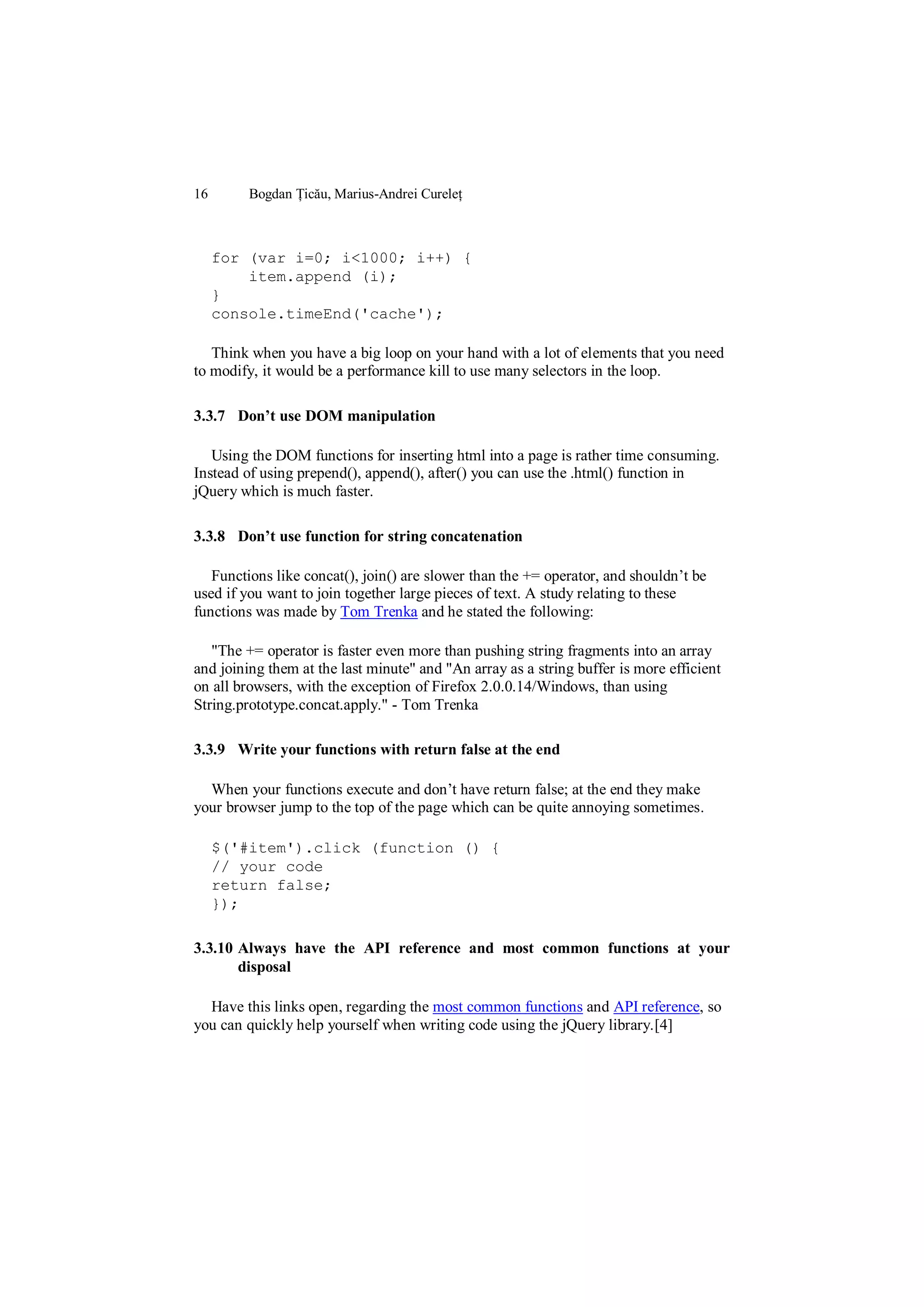 16       Bogdan Țicău, Marius-Andrei Cureleț



     for (var i=0; i<1000; i++) {
         item.append (i);
     }
     console.timeEnd('cache');

   Think when you have a big loop on your hand with a lot of elements that you need
to modify, it would be a performance kill to use many selectors in the loop.

3.3.7 Don’t use DOM manipulation

   Using the DOM functions for inserting html into a page is rather time consuming.
Instead of using prepend(), append(), after() you can use the .html() function in
jQuery which is much faster.

3.3.8 Don’t use function for string concatenation

   Functions like concat(), join() are slower than the += operator, and shouldn‟t be
used if you want to join together large pieces of text. A study relating to these
functions was made by Tom Trenka and he stated the following:

   "The += operator is faster even more than pushing string fragments into an array
and joining them at the last minute" and "An array as a string buffer is more efficient
on all browsers, with the exception of Firefox 2.0.0.14/Windows, than using
String.prototype.concat.apply." - Tom Trenka

3.3.9 Write your functions with return false at the end

  When your functions execute and don‟t have return false; at the end they make
your browser jump to the top of the page which can be quite annoying sometimes.

     $('#item').click (function () {
     // your code
     return false;
     });

3.3.10 Always have the API reference and most common functions at your
       disposal

  Have this links open, regarding the most common functions and API reference, so
you can quickly help yourself when writing code using the jQuery library.[4]
 