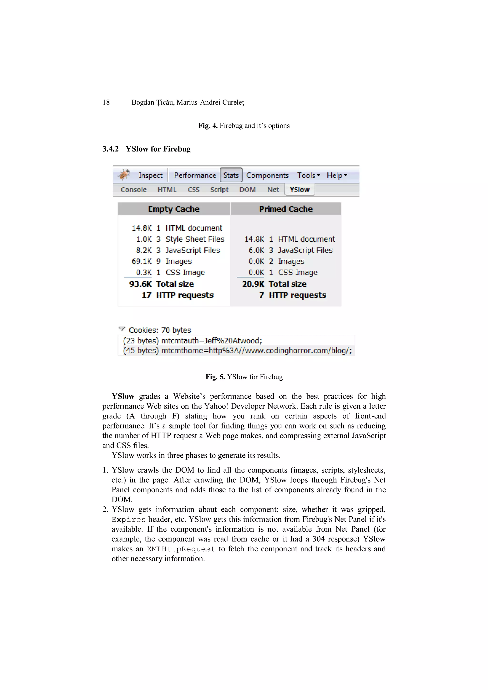 18      Bogdan Țicău, Marius-Andrei Cureleț


                            Fig. 4. Firebug and it‟s options


3.4.2 YSlow for Firebug




                              Fig. 5. YSlow for Firebug

   YSlow grades a Website‟s performance based on the best practices for high
performance Web sites on the Yahoo! Developer Network. Each rule is given a letter
grade (A through F) stating how you rank on certain aspects of front-end
performance. It‟s a simple tool for finding things you can work on such as reducing
the number of HTTP request a Web page makes, and compressing external JavaScript
and CSS files.
   YSlow works in three phases to generate its results.
1. YSlow crawls the DOM to find all the components (images, scripts, stylesheets,
   etc.) in the page. After crawling the DOM, YSlow loops through Firebug's Net
   Panel components and adds those to the list of components already found in the
   DOM.
2. YSlow gets information about each component: size, whether it was gzipped,
   Expires header, etc. YSlow gets this information from Firebug's Net Panel if it's
   available. If the component's information is not available from Net Panel (for
   example, the component was read from cache or it had a 304 response) YSlow
   makes an XMLHttpRequest to fetch the component and track its headers and
   other necessary information.
 