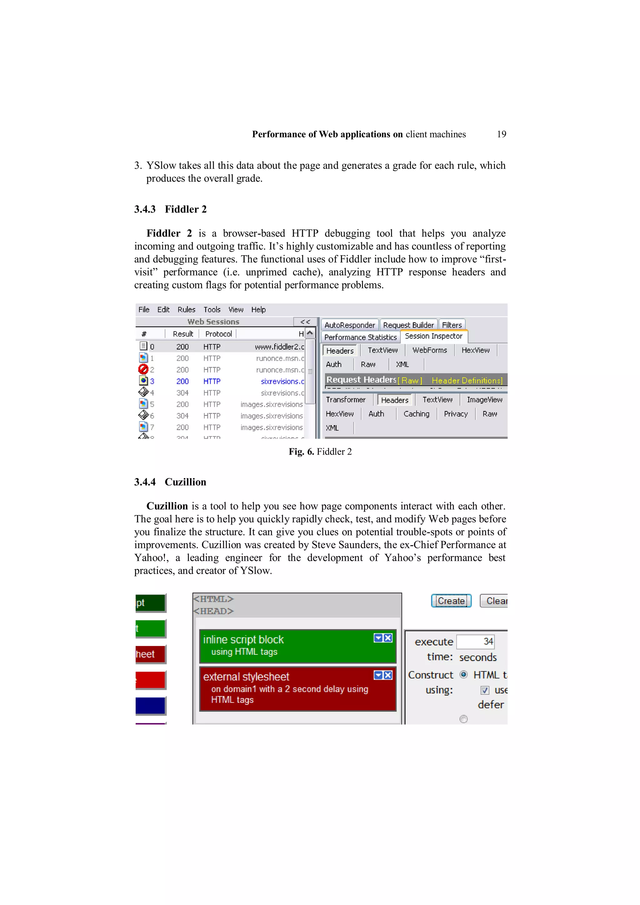 Performance of Web applications on client machines        19


3. YSlow takes all this data about the page and generates a grade for each rule, which
   produces the overall grade.

3.4.3 Fiddler 2

   Fiddler 2 is a browser-based HTTP debugging tool that helps you analyze
incoming and outgoing traffic. It‟s highly customizable and has countless of reporting
and debugging features. The functional uses of Fiddler include how to improve “first-
visit” performance (i.e. unprimed cache), analyzing HTTP response headers and
creating custom flags for potential performance problems.




                                    Fig. 6. Fiddler 2


3.4.4 Cuzillion

   Cuzillion is a tool to help you see how page components interact with each other.
The goal here is to help you quickly rapidly check, test, and modify Web pages before
you finalize the structure. It can give you clues on potential trouble-spots or points of
improvements. Cuzillion was created by Steve Saunders, the ex-Chief Performance at
Yahoo!, a leading engineer for the development of Yahoo‟s performance best
practices, and creator of YSlow.
 