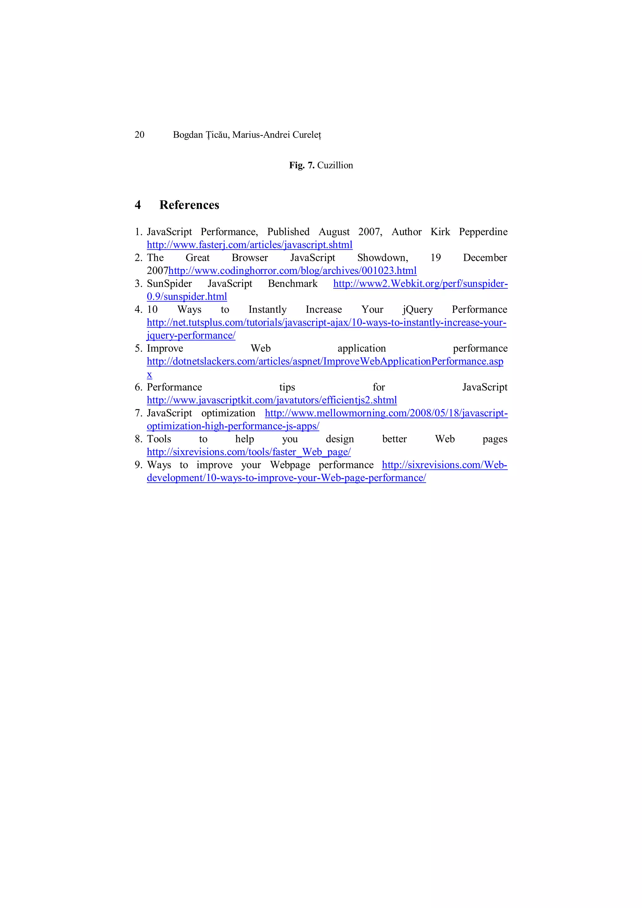 20       Bogdan Țicău, Marius-Andrei Cureleț


                                    Fig. 7. Cuzillion



4    References

1. JavaScript Performance, Published August 2007, Author Kirk Pepperdine
   http://www.fasterj.com/articles/javascript.shtml
2. The       Great       Browser       JavaScript     Showdown,       19      December
   2007http://www.codinghorror.com/blog/archives/001023.html
3. SunSpider JavaScript Benchmark http://www2.Webkit.org/perf/sunspider-
   0.9/sunspider.html
4. 10      Ways       to     Instantly    Increase     Your      jQuery     Performance
   http://net.tutsplus.com/tutorials/javascript-ajax/10-ways-to-instantly-increase-your-
   jquery-performance/
5. Improve                    Web                 application               performance
   http://dotnetslackers.com/articles/aspnet/ImproveWebApplicationPerformance.asp
   x
6. Performance                      tips                  for                 JavaScript
   http://www.javascriptkit.com/javatutors/efficientjs2.shtml
7. JavaScript optimization http://www.mellowmorning.com/2008/05/18/javascript-
   optimization-high-performance-js-apps/
8. Tools         to       help       you       design       better      Web        pages
   http://sixrevisions.com/tools/faster_Web_page/
9. Ways to improve your Webpage performance http://sixrevisions.com/Web-
   development/10-ways-to-improve-your-Web-page-performance/
 