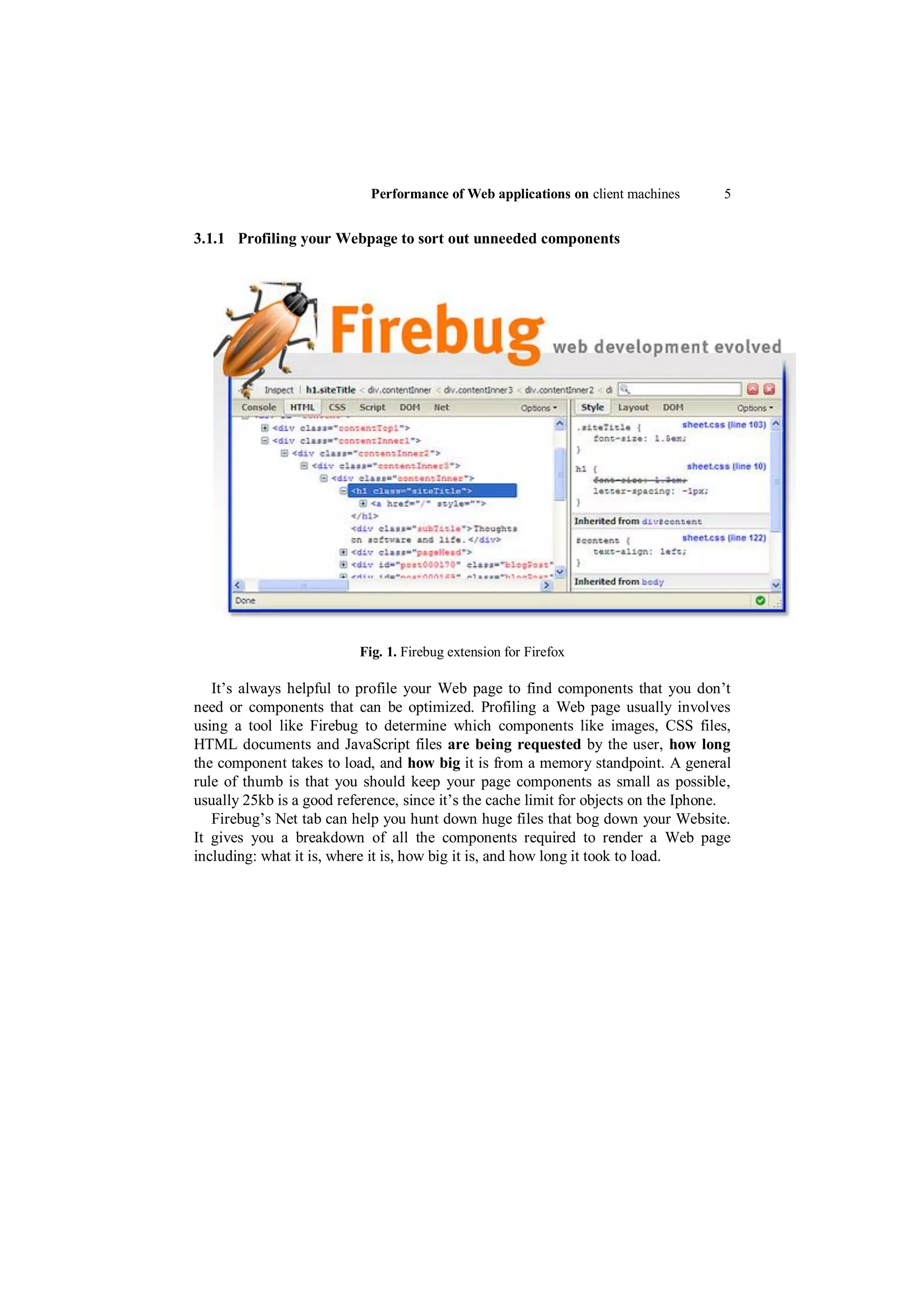 Performance of Web applications on client machines       5


3.1.1 Profiling your Webpage to sort out unneeded components




                          Fig. 1. Firebug extension for Firefox

   It‟s always helpful to profile your Web page to find components that you don‟t
need or components that can be optimized. Profiling a Web page usually involves
using a tool like Firebug to determine which components like images, CSS files,
HTML documents and JavaScript files are being requested by the user, how long
the component takes to load, and how big it is from a memory standpoint. A general
rule of thumb is that you should keep your page components as small as possible,
usually 25kb is a good reference, since it‟s the cache limit for objects on the Iphone.
   Firebug‟s Net tab can help you hunt down huge files that bog down your Website.
It gives you a breakdown of all the components required to render a Web page
including: what it is, where it is, how big it is, and how long it took to load.
 