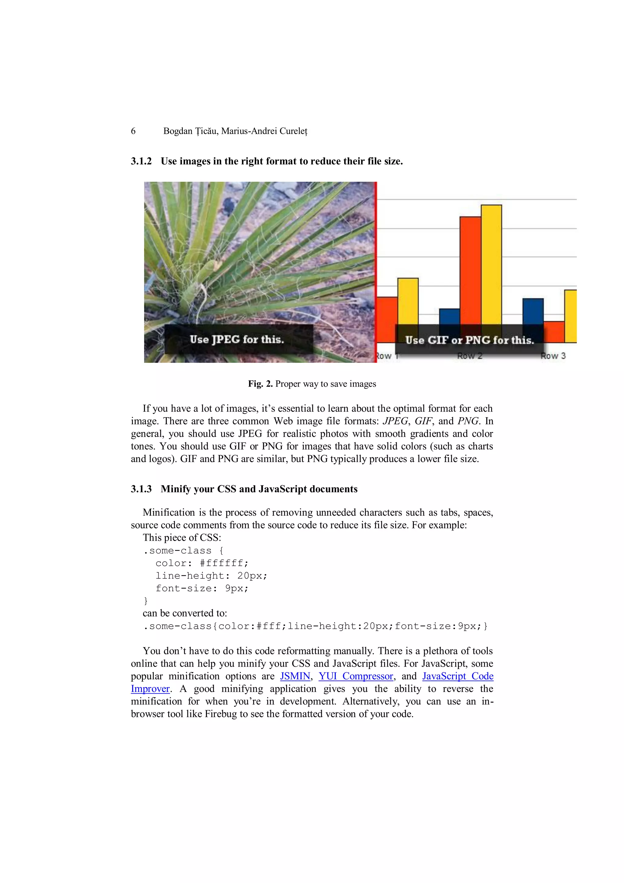 6      Bogdan Țicău, Marius-Andrei Cureleț


3.1.2 Use images in the right format to reduce their file size.




                            Fig. 2. Proper way to save images

   If you have a lot of images, it‟s essential to learn about the optimal format for each
image. There are three common Web image file formats: JPEG, GIF, and PNG. In
general, you should use JPEG for realistic photos with smooth gradients and color
tones. You should use GIF or PNG for images that have solid colors (such as charts
and logos). GIF and PNG are similar, but PNG typically produces a lower file size.

3.1.3 Minify your CSS and JavaScript documents

   Minification is the process of removing unneeded characters such as tabs, spaces,
source code comments from the source code to reduce its file size. For example:
   This piece of CSS:
   .some-class {
      color: #ffffff;
      line-height: 20px;
      font-size: 9px;
   }
   can be converted to:
   .some-class{color:#fff;line-height:20px;font-size:9px;}

   You don‟t have to do this code reformatting manually. There is a plethora of tools
online that can help you minify your CSS and JavaScript files. For JavaScript, some
popular minification options are JSMIN, YUI Compressor, and JavaScript Code
Improver. A good minifying application gives you the ability to reverse the
minification for when you‟re in development. Alternatively, you can use an in-
browser tool like Firebug to see the formatted version of your code.
 