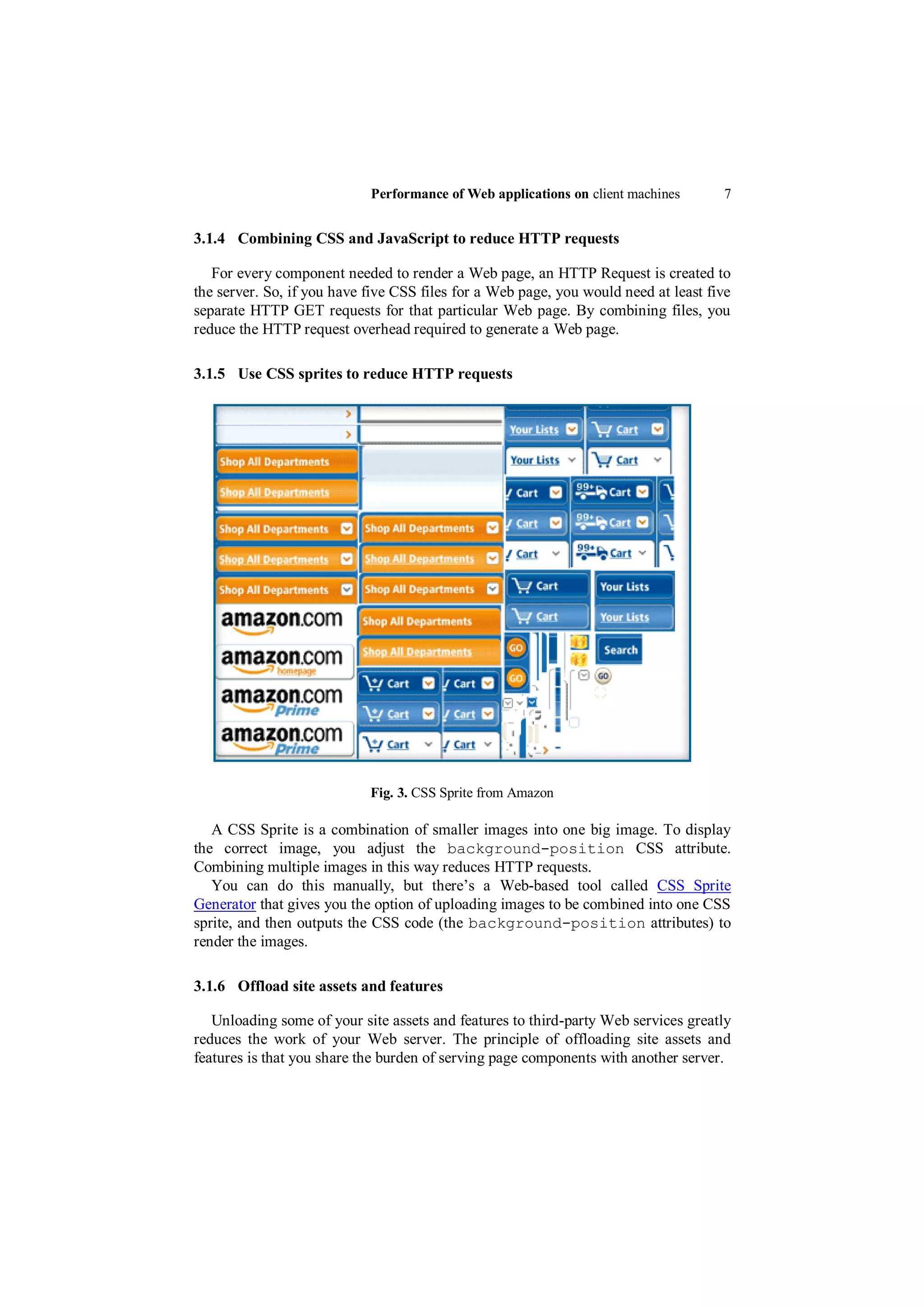 Performance of Web applications on client machines       7


3.1.4 Combining CSS and JavaScript to reduce HTTP requests

   For every component needed to render a Web page, an HTTP Request is created to
the server. So, if you have five CSS files for a Web page, you would need at least five
separate HTTP GET requests for that particular Web page. By combining files, you
reduce the HTTP request overhead required to generate a Web page.

3.1.5 Use CSS sprites to reduce HTTP requests




                            Fig. 3. CSS Sprite from Amazon

   A CSS Sprite is a combination of smaller images into one big image. To display
the correct image, you adjust the background-position CSS attribute.
Combining multiple images in this way reduces HTTP requests.
   You can do this manually, but there‟s a Web-based tool called CSS Sprite
Generator that gives you the option of uploading images to be combined into one CSS
sprite, and then outputs the CSS code (the background-position attributes) to
render the images.

3.1.6 Offload site assets and features

   Unloading some of your site assets and features to third-party Web services greatly
reduces the work of your Web server. The principle of offloading site assets and
features is that you share the burden of serving page components with another server.
 
