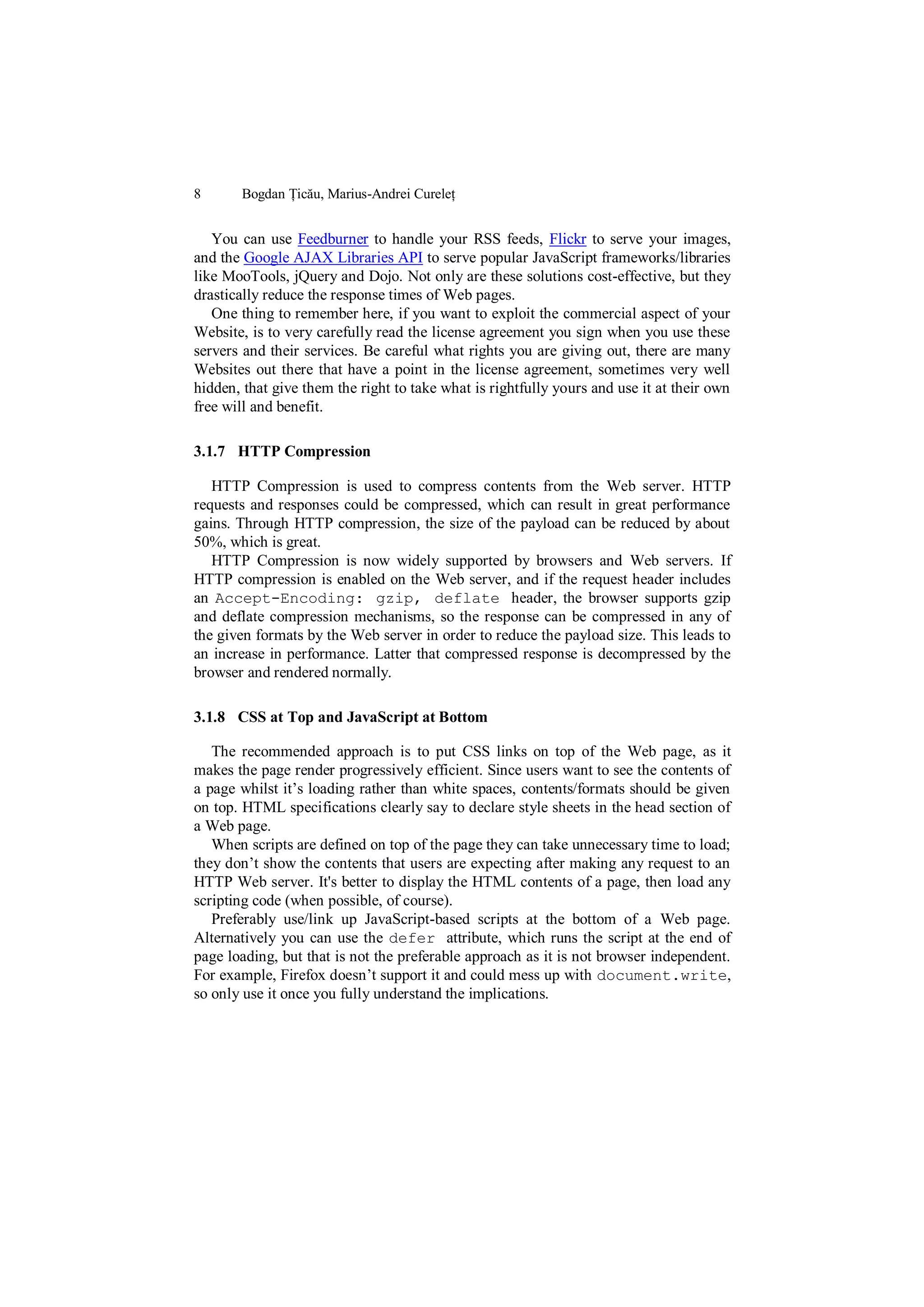 8      Bogdan Țicău, Marius-Andrei Cureleț


   You can use Feedburner to handle your RSS feeds, Flickr to serve your images,
and the Google AJAX Libraries API to serve popular JavaScript frameworks/libraries
like MooTools, jQuery and Dojo. Not only are these solutions cost-effective, but they
drastically reduce the response times of Web pages.
   One thing to remember here, if you want to exploit the commercial aspect of your
Website, is to very carefully read the license agreement you sign when you use these
servers and their services. Be careful what rights you are giving out, there are many
Websites out there that have a point in the license agreement, sometimes very well
hidden, that give them the right to take what is rightfully yours and use it at their own
free will and benefit.

3.1.7 HTTP Compression

   HTTP Compression is used to compress contents from the Web server. HTTP
requests and responses could be compressed, which can result in great performance
gains. Through HTTP compression, the size of the payload can be reduced by about
50%, which is great.
   HTTP Compression is now widely supported by browsers and Web servers. If
HTTP compression is enabled on the Web server, and if the request header includes
an Accept-Encoding: gzip, deflate header, the browser supports gzip
and deflate compression mechanisms, so the response can be compressed in any of
the given formats by the Web server in order to reduce the payload size. This leads to
an increase in performance. Latter that compressed response is decompressed by the
browser and rendered normally.

3.1.8 CSS at Top and JavaScript at Bottom

   The recommended approach is to put CSS links on top of the Web page, as it
makes the page render progressively efficient. Since users want to see the contents of
a page whilst it‟s loading rather than white spaces, contents/formats should be given
on top. HTML specifications clearly say to declare style sheets in the head section of
a Web page.
   When scripts are defined on top of the page they can take unnecessary time to load;
they don‟t show the contents that users are expecting after making any request to an
HTTP Web server. It's better to display the HTML contents of a page, then load any
scripting code (when possible, of course).
   Preferably use/link up JavaScript-based scripts at the bottom of a Web page.
Alternatively you can use the defer attribute, which runs the script at the end of
page loading, but that is not the preferable approach as it is not browser independent.
For example, Firefox doesn‟t support it and could mess up with document.write,
so only use it once you fully understand the implications.
 