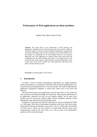 Performance of Web applications on client machines



                         Bogdan Țicău, Marius-Andrei Cureleț




       Abstract. This paper refers to the performance of Web browsers and
       applications in general and of JavaScript code on the client machine. Different
       JavaScript engines for browsers lead to different performances regarding the
       execution of JavaScript code, the main bottleneck on the client machine, thus
       the making of a benchmark of the most popular browsers was necessary.
       Improving your Web application in general means faster load times and
       computations for the client machine and relates to the improvement of the
       JavaScript code and the usage of a proper library to ease the programmer‟s job.
       Certain tools can be used to profile your Web application and discover the
       flaws in design and bugs in code.




       Keywords: JavaScript, jQuery, tools, browser.



1    Introduction

   In today‟s world of software development, applications are rapidly produced.
Clients and employers are looking for individuals who can build up applications very
fast just focusing on getting them live as soon as possible. This leads to neglecting the
application management altogether at which point clients start to lose users and
business.
   The code which makes up an application is not the main focus; it can virtually be
done by anyone with some knowledge and experience. Improving the performance of
an application, especially one that was put together rapidly, can be quite risky
business and can cause many negative effects if done improperly. Because of that
planning this stage will help you avoid horrible results.
   JavaScript is a collection of short little scripts that are used to manipulate the DOM
of a Web page. What kind of performance problems could these short little scripts
really present? Because JavaScript is used to give “life” to a Web page with the help
of AJAX and as AJAX uses the network we would think that the client server
communication would be the issue. But as we will see most of the performance
problems will be in the client code.
 