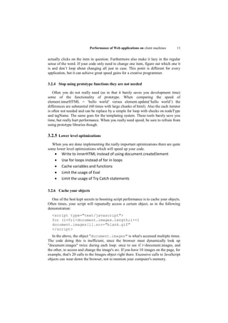 Performance of Web applications on client machines        11


actually clicks on the item in question. Furthermore also make it lazy in the regular
sense of the word. If your code only need to change one item, figure out which one it
is and don‟t loop about changing all just in case. This point is different for every
application, but it can achieve great speed gains for a creative programmer.

3.2.4 Stop using prototype functions they are not needed

   Often you do not really need (as in that it barely saves you development time)
some of the functionality of prototype. When comparing the speed of
element.innerHTML = „hello world‟ versus element.update(‟hello world‟) the
differences are substantial (60 times with large chunks of html). Also the each iterator
is often not needed and can be replace by a simple for loop with checks on nodeType
and tagName. The same goes for the templating system. These tools barely save you
time, but really hurt performance. When you really need speed, be sure to refrain from
using prototype libraries though.

3.2.5 Lower level optimizations
  When you are done implementing the really important optimizations there are quite
some lower level optimizations which will speed up your code.
        Write to innerHTML instead of using document.createElement
        Use for loops instead of for in loops
        Cache variables and functions
        Limit the usage of Eval
        Limit the usage of Try Catch statements

3.2.6 Cache your objects

  One of the best kept secrets to boosting script performance is to cache your objects.
Often times, your script will repeatedly access a certain object, as in the following
demonstration:
  <script type="text/javascript">
  for (i=0;i<document.images.length;i++)
  document.images[i].src="blank.gif"
  </script>
   In the above, the object "document.images" is what's accessed multiple times.
The code doing this is inefficient, since the browser must dynamically look up
"document.images" twice during each loop: once to see if i<document.images, and
the other, to access and change the image's src. If you have 10 images on the page, for
example, that's 20 calls to the Images object right there. Excessive calls to JavaScript
objects can wear down the browser, not to mention your computer's memory.
 