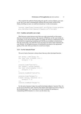 Performance of Web applications on client machines        13


   This would be the method of hard-coding the specific version of jQuery you want
to use, but if you want to automatically reference the most recent version of the
library, the thing we want, we could use instead use 1 in the version place.

  <script type="text/javascript" src="http://ajax.googlea
  pis.com/ajax/libs/jquery/1/jquery.js"></script>

3.3.2 Combine and minify your scripts

   Most browsers cannot process more than one script concurrently so they queue
them up so the load times increase. The majority of Websites use the same scripts on
every page, so you can put them together in a single file and use a compression tool (a
lot of tools for compressing JavaScript and CSS files are available) to minify them.
One file versus many, one small file versus one large one lead to faster load times for
your Website. So through the process of minification you preserve the operational
quality of the code while you reduce its overall size in bytes.

3.3.3 Use For instead of Each

  The use of native functions is always faster than any other developed function.

  var array = new Array ();
  for (var i=0; i<10000; i++) {
      array[i] = 0;
  }

  console.time(‘native');
  var length = array.length;
  for (var i=0;i<length; i++) {
      array[i] = i;
  }
  console.timeEnd('native');

  console.time('helper');
  $.each (array, function (i) {
      array[i] = i;
  });
  console.timeEnd('helper');

   For the native function it takes 3ms and for the helper (jQuery) function 29ms. So
as you can see the built “each” function from jQuery takes almost ten times as long as
the JavaScript native “for” in the loop. So if you‟re setting CSS attributes or
manipulating DOM elements it is wise to use the faster way.
 