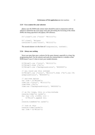 Performance of Web applications on client machines       15


3.3.5 Use a context for your selectors

   jQuery uses the DOM node context and it should be used in conjunction with the
selector to determine the exact query used, thus preventing the traversing of the whole
DOM, this being specified in the jQuery API reference.

  $('.class').css ('color' '#111111');

  $('.class', '#class-
  container').css('color', '#111111');

  The second selector is in the form of $(expression, context).

3.3.6 Always use caching

   Never use more than once a selector for the same element, especially in a loop, big
programming fault. Use the selector and cache the returned data in a variable so that
DOM doesn‟t uses it‟s time to track your needed elements.

  $('#item').css ('color', '#111111');
  $('#item').html ('hi');
  $('#item').css ('background-color', '#ffffff');

  // you could use this instead
  $('#item').css ('color', '#111111').html ('hi').css ('b
  ackground-color', '#ffffff');

  // and even better
  var item = $('#item');
  item.css ('color', '#111111');
  item.html ('hi');
  item.css ('background-color', '#ffffff');


  // as for loops, this is a big mistake
  console.time('no cache');
  for (var i=0; i<1000; i++) {
      $('#list').append (i);
  }
  console.timeEnd('no cache');

  // look at this
  console.time('cache');
  var item = $('#list');
 