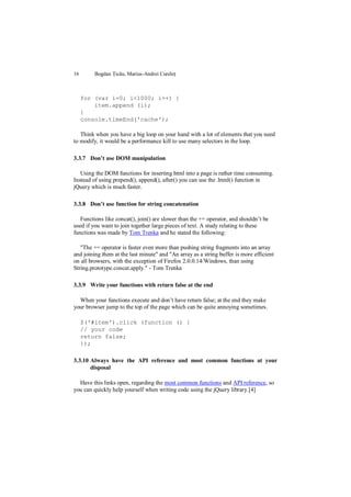 16       Bogdan Țicău, Marius-Andrei Cureleț



     for (var i=0; i<1000; i++) {
         item.append (i);
     }
     console.timeEnd('cache');

   Think when you have a big loop on your hand with a lot of elements that you need
to modify, it would be a performance kill to use many selectors in the loop.

3.3.7 Don’t use DOM manipulation

   Using the DOM functions for inserting html into a page is rather time consuming.
Instead of using prepend(), append(), after() you can use the .html() function in
jQuery which is much faster.

3.3.8 Don’t use function for string concatenation

   Functions like concat(), join() are slower than the += operator, and shouldn‟t be
used if you want to join together large pieces of text. A study relating to these
functions was made by Tom Trenka and he stated the following:

   "The += operator is faster even more than pushing string fragments into an array
and joining them at the last minute" and "An array as a string buffer is more efficient
on all browsers, with the exception of Firefox 2.0.0.14/Windows, than using
String.prototype.concat.apply." - Tom Trenka

3.3.9 Write your functions with return false at the end

  When your functions execute and don‟t have return false; at the end they make
your browser jump to the top of the page which can be quite annoying sometimes.

     $('#item').click (function () {
     // your code
     return false;
     });

3.3.10 Always have the API reference and most common functions at your
       disposal

  Have this links open, regarding the most common functions and API reference, so
you can quickly help yourself when writing code using the jQuery library.[4]
 
