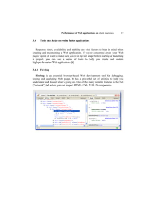 Performance of Web applications on client machines      17


3.4    Tools that help you write faster applications


   Response times, availability and stability are vital factors to bear in mind when
creating and maintaining a Web application. If you‟re concerned about your Web
pages‟ speed or want to make sure you‟re in tip-top shape before starting or launching
a project, you can use a series of tools to help you create and sustain
high-performance Web applications.[8]

3.4.1 Firebug

   Firebug is an essential browser-based Web development tool for debugging,
testing and analyzing Web pages. It has a powerful set of utilities to help you
understand and dissect what‟s going on. One of the many notable features is the Net
(“network”) tab where you can inspect HTML, CSS, XHR, JS components.
 