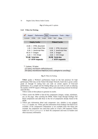 18      Bogdan Țicău, Marius-Andrei Cureleț


                            Fig. 4. Firebug and it‟s options


3.4.2 YSlow for Firebug




                              Fig. 5. YSlow for Firebug

   YSlow grades a Website‟s performance based on the best practices for high
performance Web sites on the Yahoo! Developer Network. Each rule is given a letter
grade (A through F) stating how you rank on certain aspects of front-end
performance. It‟s a simple tool for finding things you can work on such as reducing
the number of HTTP request a Web page makes, and compressing external JavaScript
and CSS files.
   YSlow works in three phases to generate its results.
1. YSlow crawls the DOM to find all the components (images, scripts, stylesheets,
   etc.) in the page. After crawling the DOM, YSlow loops through Firebug's Net
   Panel components and adds those to the list of components already found in the
   DOM.
2. YSlow gets information about each component: size, whether it was gzipped,
   Expires header, etc. YSlow gets this information from Firebug's Net Panel if it's
   available. If the component's information is not available from Net Panel (for
   example, the component was read from cache or it had a 304 response) YSlow
   makes an XMLHttpRequest to fetch the component and track its headers and
   other necessary information.
 