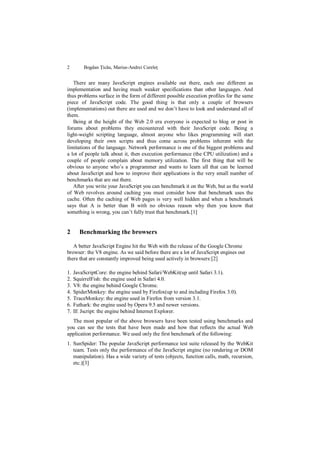 2        Bogdan Țicău, Marius-Andrei Cureleț


   There are many JavaScript engines available out there, each one different as
implementation and having much weaker specifications than other languages. And
thus problems surface in the form of different possible execution profiles for the same
piece of JavaScript code. The good thing is that only a couple of browsers
(implementations) out there are used and we don‟t have to look and understand all of
them.
   Being at the height of the Web 2.0 era everyone is expected to blog or post in
forums about problems they encountered with their JavaScript code. Being a
light-weight scripting language, almost anyone who likes programming will start
developing their own scripts and thus come across problems inherent with the
limitations of the language. Network performance is one of the biggest problems and
a lot of people talk about it, then execution performance (the CPU utilization) and a
couple of people complain about memory utilization. The first thing that will be
obvious to anyone who‟s a programmer and wants to learn all that can be learned
about JavaScript and how to improve their applications is the very small number of
benchmarks that are out there.
   After you write your JavaScript you can benchmark it on the Web, but as the world
of Web revolves around caching you must consider how that benchmark uses the
cache. Often the caching of Web pages is very well hidden and when a benchmark
says that A is better than B with no obvious reason why then you know that
something is wrong, you can‟t fully trust that benchmark.[1]


2      Benchmarking the browsers

   A better JavaScript Engine hit the Web with the release of the Google Chrome
browser: the V8 engine. As we said before there are a lot of JavaScript engines out
there that are constantly improved being used actively in browsers:[2]

1.   JavaScriptCore: the engine behind Safari/WebKit(up until Safari 3.1).
2.   SquirrelFish: the engine used in Safari 4.0.
3.   V8: the engine behind Google Chrome.
4.   SpiderMonkey: the engine used by Firefox(up to and including Firefox 3.0).
5.   TraceMonkey: the engine used in Firefox from version 3.1.
6.   Futhark: the engine used by Opera 9.5 and newer versions.
7.   IE Jscript: the engine behind Internet Explorer.
  The most popular of the above browsers have been tested using benchmarks and
you can see the tests that have been made and how that reflects the actual Web
application performance. We used only the first benchmark of the following:
1. SunSpider: The popular JavaScript performance test suite released by the WebKit
   team. Tests only the performance of the JavaScript engine (no rendering or DOM
   manipulation). Has a wide variety of tests (objects, function calls, math, recursion,
   etc.)[3]
 