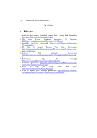 20       Bogdan Țicău, Marius-Andrei Cureleț


                                    Fig. 7. Cuzillion



4    References

1. JavaScript Performance, Published August 2007, Author Kirk Pepperdine
   http://www.fasterj.com/articles/javascript.shtml
2. The       Great       Browser       JavaScript     Showdown,       19      December
   2007http://www.codinghorror.com/blog/archives/001023.html
3. SunSpider JavaScript Benchmark http://www2.Webkit.org/perf/sunspider-
   0.9/sunspider.html
4. 10      Ways       to     Instantly    Increase     Your      jQuery     Performance
   http://net.tutsplus.com/tutorials/javascript-ajax/10-ways-to-instantly-increase-your-
   jquery-performance/
5. Improve                    Web                 application               performance
   http://dotnetslackers.com/articles/aspnet/ImproveWebApplicationPerformance.asp
   x
6. Performance                      tips                  for                 JavaScript
   http://www.javascriptkit.com/javatutors/efficientjs2.shtml
7. JavaScript optimization http://www.mellowmorning.com/2008/05/18/javascript-
   optimization-high-performance-js-apps/
8. Tools         to       help       you       design       better      Web        pages
   http://sixrevisions.com/tools/faster_Web_page/
9. Ways to improve your Webpage performance http://sixrevisions.com/Web-
   development/10-ways-to-improve-your-Web-page-performance/
 