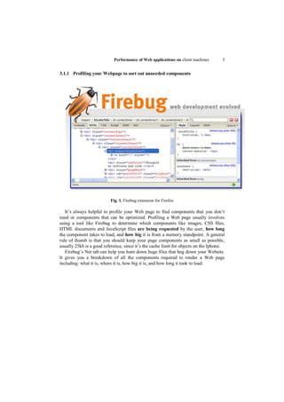 Performance of Web applications on client machines       5


3.1.1 Profiling your Webpage to sort out unneeded components




                          Fig. 1. Firebug extension for Firefox

   It‟s always helpful to profile your Web page to find components that you don‟t
need or components that can be optimized. Profiling a Web page usually involves
using a tool like Firebug to determine which components like images, CSS files,
HTML documents and JavaScript files are being requested by the user, how long
the component takes to load, and how big it is from a memory standpoint. A general
rule of thumb is that you should keep your page components as small as possible,
usually 25kb is a good reference, since it‟s the cache limit for objects on the Iphone.
   Firebug‟s Net tab can help you hunt down huge files that bog down your Website.
It gives you a breakdown of all the components required to render a Web page
including: what it is, where it is, how big it is, and how long it took to load.
 