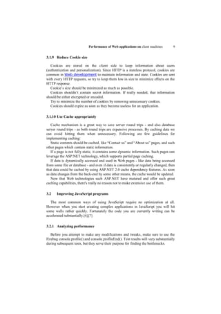 Performance of Web applications on client machines       9


3.1.9 Reduce Cookie size

   Cookies are stored on the client side to keep information about users
(authentication and personalization). Since HTTP is a stateless protocol, cookies are
common in Web development to maintain information and state. Cookies are sent
with every HTTP requests, so try to keep them low in size to minimize effects on the
HTTP response.
   Cookie‟s size should be minimized as much as possible.
   Cookies shouldn‟t contain secret information. If really needed, that information
should be either encrypted or encoded.
   Try to minimize the number of cookies by removing unnecessary cookies.
   Cookies should expire as soon as they become useless for an application.

3.1.10 Use Cache appropriately

   Cache mechanism is a great way to save server round trips - and also database
server round trips - as both round trips are expensive processes. By caching data we
can avoid hitting them when unnecessary. Following are few guidelines for
implementing caching:
   Static contents should be cached, like “Contact us” and “About us” pages, and such
other pages which contain static information.
   If a page is not fully static, it contains some dynamic information. Such pages can
leverage the ASP.NET technology, which supports partial page caching.
   If data is dynamically accessed and used in Web pages - like data being accessed
from some file or database - and even if data is consistently or regularly changed, then
that data could be cached by using ASP.NET 2.0 cache dependency features. As soon
as data changes from the back-end by some other means, the cache would be updated.
   Now that Web technologies such ASP.NET have matured and offer such great
caching capabilities, there's really no reason not to make extensive use of them.

3.2    Improving JavaScript programs

   The most common ways of using JavaScript require no optimization at all.
However when you start creating complex applications in JavaScript you will hit
some walls rather quickly. Fortunately the code you are currently writing can be
accelerated substantially.[6],[7]

3.2.1 Analyzing performance

   Before you attempt to make any modifications and tweaks, make sure to use the
Firebug console.profile() and console.profileEnd(). Test results will vary substantially
during subsequent tests, but they serve their purpose for finding the bottlenecks.
 