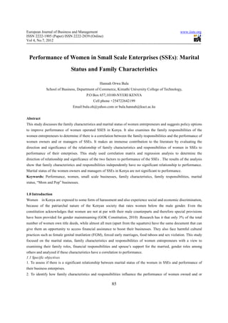 European Journal of Business and Management                                                            www.iiste.org
ISSN 2222-1905 (Paper) ISSN 2222-2839 (Online)
Vol 4, No.7, 2012



 Performance of Women in Small Scale Enterprises (SSEs): Marital
                              Status and Family Characteristics

                                                 Hannah Orwa Bula
             School of Business, Department of Commerce, Kimathi University College of Technology,
                                        P.O Box 657,10100-NYERI KENYA
                                            Cell phone +254722642199
                               Email:bula.oh@yahoo.com or bula.hannah@kuct.ac.ke


Abstract
This study discusses the family characteristics and marital status of women entrepreneurs and suggests policy options
to improve performance of women operated SSES in Kenya. It also examines the family responsibilities of the
women entrepreneurs to determine if there is a correlation between the family responsibilities and the performance of
women owners and or managers of SSEs. It makes an immense contribution to the literature by evaluating the
direction and significance of the relationship of family characteristics and responsibilities of women in SSEs to
performance of their enterprises. This study used correlation matrix and regression analysis to determine the
direction of relationship and significance of the two factors to performance of the SSEs . The results of the analysis
show that family characteristics and responsibilities independently have no significant relationship to performance.
Marital status of the women owners and managers of SSEs in Kenya are not significant to performance.
Keywords: Performance, women, small scale businesses, family characteristics, family responsibilities, marital
status, “Mom and Pop” businesses.


1.0 Introduction
Women in Kenya are exposed to some form of harassment and also experience social and economic discrimination,
because of the patriarchal nature of the Kenyan society that rates women below the male gender. Even the
constitution acknowledges that women are not at par with their male counterparts and therefore special provisions
have been provided for gender mainstreaming (GOK Constitution, 2010) .Research has it that only 3% of the total
number of women own title deeds, while almost all men (apart from the squatters) have the same document that can
give them an opportunity to access financial assistance to boost their businesses. They also face harmful cultural
practices such as female genital mutilation (FGM), forced early marriages, food taboos and sex violation. This study
focused on the marital status, family characteristics and responsibilities of women entrepreneurs with a view to
examining their family roles, financial responsibilities and spouse’s support for the married, gender roles among
others and analyzed if these characteristics have a correlation to performance.
1.1 Specific objectives
1. To assess if there is a significant relationship between marital status of the women in SSEs and performance of
their business enterprises.
2. To identify how family characteristics and responsibilities influence the performance of women owned and or

                                                         85
 