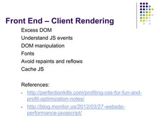 Front End – Client Rendering
    Excess DOM
    Understand JS events
    DOM manipulation
    Fonts
    Avoid repaints and reflows
    Cache JS

    References:
    •   http://perfectionkills.com/profiling-css-for-fun-and-
        profit-optimization-notes/
    •   http://blog.monitor.us/2012/03/27-website-
        performance-javascript/
 