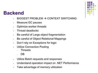 Backend
   •   BIGGEST PROBLEM  CONTEXT SWITCHING
   •   Measure GC pauses
   •   Optimize worker threads
   •   Thread deadlocks
   •   Be careful of Large object fragmentation
   •   Be careful of Object Relational Mappings
   •   Don’t rely on Exceptions for logic
   •   Utilize Connection Pooling
       •   Threads
       •   DB
   •   Utilize Batch requests and responses
   •   Understand operation impact on .NET Performance
   •   Take advantage of memory utilization
 