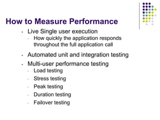 How to Measure Performance
   •   Live Single user execution
       •   How quickly the application responds
           throughout the full application call
   •   Automated unit and integration testing
   •   Multi-user performance testing
       •   Load testing
       •   Stress testing
       •   Peak testing
       •   Duration testing
       •   Failover testing
 