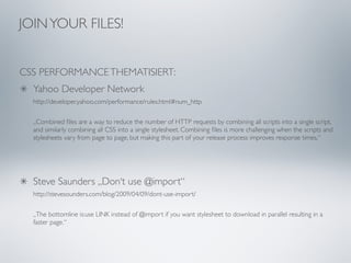 JOIN YOUR FILES!


CSS PERFORMANCE THEMATISIERT:
  Yahoo Developer Network
  http://developer.yahoo.com/performance/rules.html#num_http

  „Combined ﬁles are a way to reduce the number of HTTP requests by combining all scripts into a single script,
  and similarly combining all CSS into a single stylesheet. Combining ﬁles is more challenging when the scripts and
  stylesheets vary from page to page, but making this part of your release process improves response times.“




  Steve Saunders „Don‘t use @import“
  http://stevesounders.com/blog/2009/04/09/dont-use-import/

  „The bottomline is:use LINK instead of @import if you want stylesheet to download in parallel resulting in a
  faster page.“
 