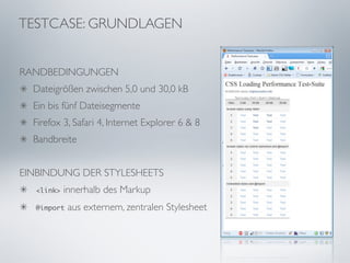 TESTCASE: GRUNDLAGEN


RANDBEDINGUNGEN
  Dateigrößen zwischen 5,0 und 30,0 kB
  Ein bis fünf Dateisegmente
  Firefox 3, Safari 4, Internet Explorer 6 & 8
  Bandbreite


EINBINDUNG DER STYLESHEETS
  <link>   innerhalb des Markup
  @import   aus externem, zentralen Stylesheet
 