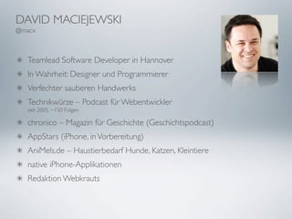 DAVID MACIEJEWSKI
@macx



   Teamlead Software Developer in Hannover
   In Wahrheit: Designer und Programmierer
   Verfechter sauberen Handwerks
   Technikwürze – Podcast für Webentwickler
   seit 2005, ~150 Folgen

   chronico – Magazin für Geschichte (Geschichtspodcast)
   AppStars (iPhone, in Vorbereitung)
   AniMels.de – Haustierbedarf Hunde, Katzen, Kleintiere
   native iPhone-Applikationen
   Redaktion Webkrauts
 