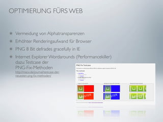 OPTIMIERUNG FÜRS WEB


 Vermeidung von Alphatransparenzen
 Erhöhter Renderingaufwand für Browser
 PNG 8 Bit defrades gracefully in IE
 Internet Explorer Wordarounds (Performancekiller)
 dazu: Testcase der
 PNG-Fix-Methoden
 http://macx.de/journal/testcase-der-
 neuesten-png-ﬁx-methoden/
 