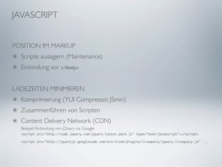 JAVASCRIPT


POSITION IM MARKUP
  Scripte auslagern (Maintenance)
  Einbindung vor </body>


LADEZEITEN MINIMIEREN
  Komprimierung (YUI Compressor, JSmin)
  Zusammenführen von Scripten
  Content Delivery Network (CDN)
  Beispiel: Einbindung von jQuery via Google
  <script src="http://code.jquery.com/jquery-latest.pack.js" type="text/javascript"></script>

  <script src="http://jqueryjs.googlecode.com/svn/trunk/plugins/livequery/jquery.livequery.js" ...
 