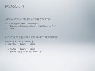 JAVASCRIPT


APPLIKATION STUFENWEISE STARTEN
<script type="text/javascript>
    document.documentElement.className += "js";
</script



MIT CSS AUF JS-VERFÜGBARKEIT REAGIEREN
#myApp { display: none; }
#jsWarning { display: block; }

.js #myApp { display: block; }
.js jsWarning { display: none; }
 