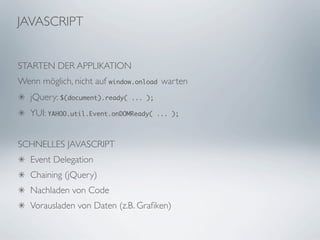 JAVASCRIPT


STARTEN DER APPLIKATION
Wenn möglich, nicht auf window.onload warten
   jQuery: $(document).ready(   ... );

   YUI: YAHOO.util.Event.onDOMReady(     ... );




SCHNELLES JAVASCRIPT
   Event Delegation
   Chaining (jQuery)
   Nachladen von Code
   Vorausladen von Daten (z.B. Graﬁken)
 