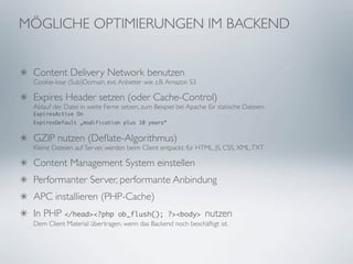 MÖGLICHE OPTIMIERUNGEN IM BACKEND


 Content Delivery Network benutzen
 Cookie-lose (Sub)Domain, ext. Anbieter wie z.B. Amazon S3

 Expires Header setzen (oder Cache-Control)
 Ablauf der Datei in weite Ferne setzen, zum Beispiel bei Apache für statische Dateien:
 ExpiresActive On
 ExpiresDefault „modification plus 10 years“


 GZIP nutzen (Deﬂate-Algorithmus)
 Kleine Dateien auf Server, werden beim Client entpackt; für HTML, JS, CSS, XML, TXT

 Content Management System einstellen
 Performanter Server, performante Anbindung
 APC installieren (PHP-Cache)
 In PHP </head><?php          ob_flush(); ?><body> nutzen
 Dem Client Material übertragen, wenn das Backend noch beschäftigt ist.
 