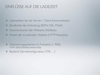 EINFLÜSSE AUF DIE LADEZEIT


  Latenzzeiten bei der Server- / Client-Kommunikation
  Bandbreite der Anbindung (ISDN, DSL, Mobil)
  Gesamtvolumen der Webseite (KiloByte)
  Anzahl der zu ladenden Objekte (HTTP-Requests)


  Optimierungspotential im Frontend (> 90%)
  Quelle: Yahoo! Developer Network Blog

  Backend (Serverkonﬁguration, CMS, …)
 