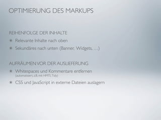 OPTIMIERUNG DES MARKUPS


REIHENFOLGE DER INHALTE
  Relevante Inhalte nach oben
  Sekundäres nach unten (Banner, Widgets, …)


AUFRÄUMEN VOR DER AUSLIEFERUNG
  Whitespaces und Kommentare entfernen
  (automatisiert, z.B. mit HMTL Tidy)

  CSS und JavaScript in externe Dateien auslagern
 