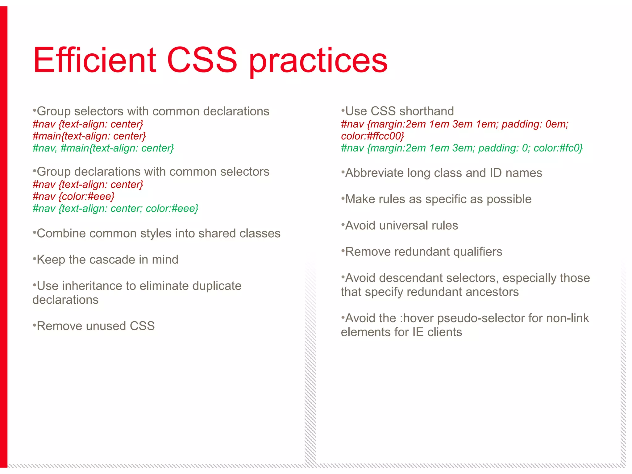 Efficient CSS practices
•Group selectors with common declarations

•Use CSS shorthand

#nav {text-align: center}
#main{text-align: center}
#nav, #main{text-align: center}

#nav {margin:2em 1em 3em 1em; padding: 0em;
color:#ffcc00}
#nav {margin:2em 1em 3em; padding: 0; color:#fc0}

•Group declarations with common selectors

•Abbreviate long class and ID names

#nav {text-align: center}
#nav {color:#eee}
#nav {text-align: center; color:#eee}

•Combine common styles into shared classes
•Keep the cascade in mind
•Use inheritance to eliminate duplicate
declarations
•Remove unused CSS

•Make rules as specific as possible
•Avoid universal rules
•Remove redundant qualifiers
•Avoid descendant selectors, especially those
that specify redundant ancestors
•Avoid the :hover pseudo-selector for non-link
elements for IE clients

 