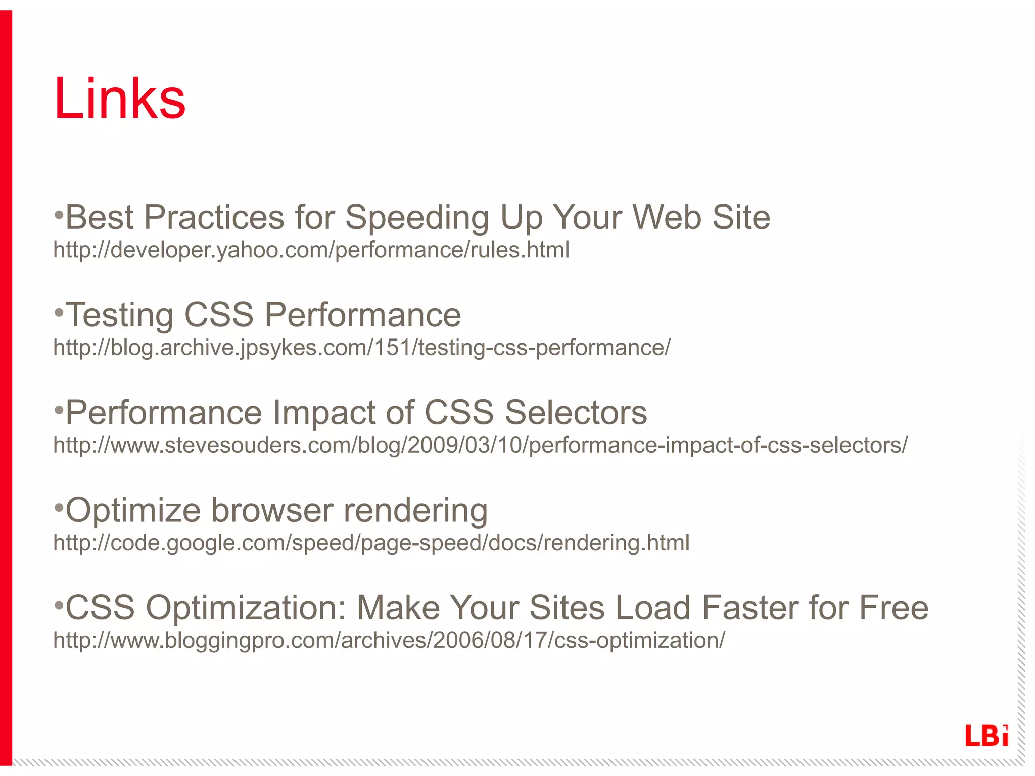 Links
•Best Practices for Speeding Up Your Web Site
http://developer.yahoo.com/performance/rules.html

•Testing CSS Performance
http://blog.archive.jpsykes.com/151/testing-css-performance/

•Performance Impact of CSS Selectors
http://www.stevesouders.com/blog/2009/03/10/performance-impact-of-css-selectors/

•Optimize browser rendering
http://code.google.com/speed/page-speed/docs/rendering.html

•CSS Optimization: Make Your Sites Load Faster for Free
http://www.bloggingpro.com/archives/2006/08/17/css-optimization/

 