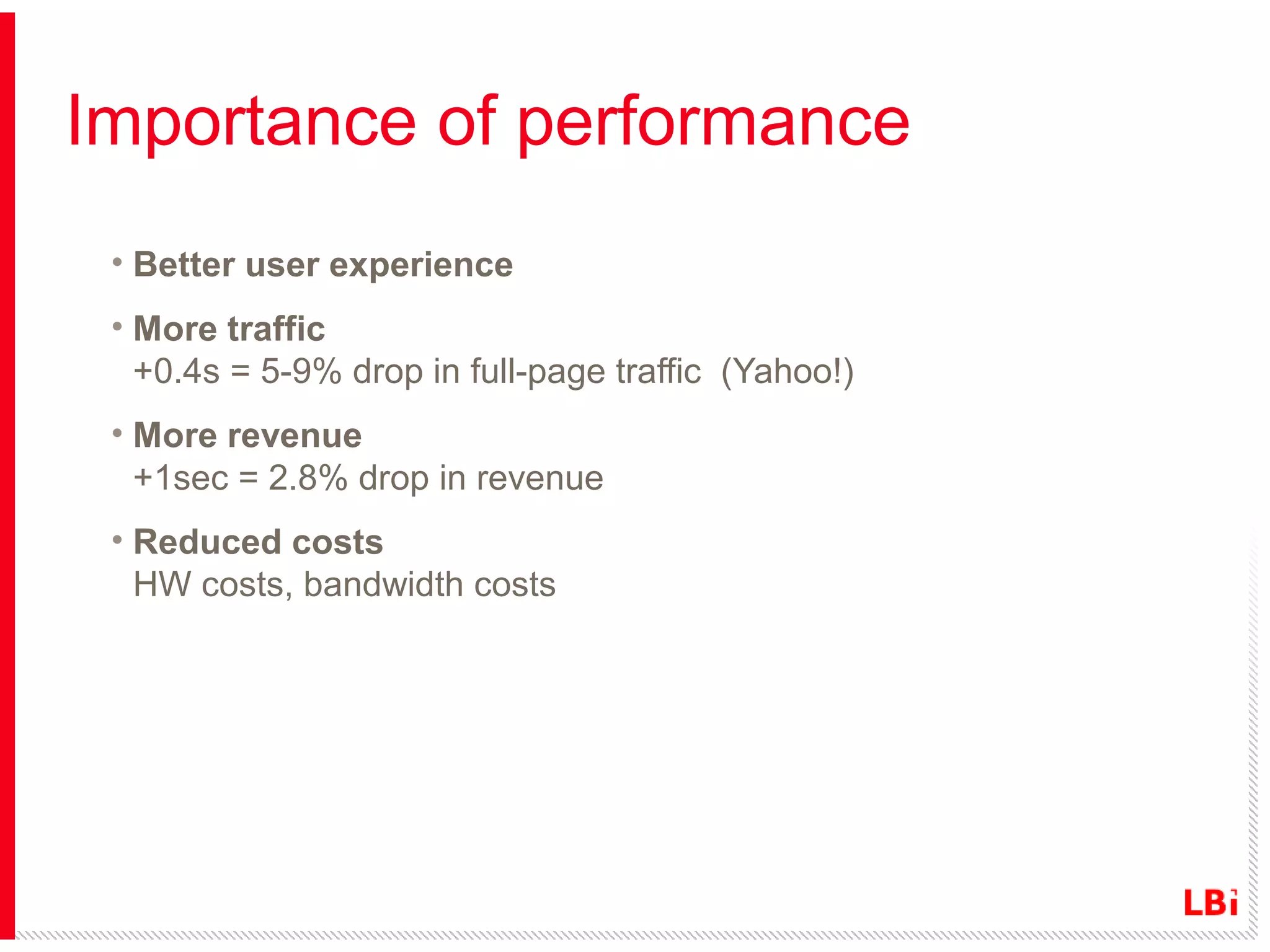 Importance of performance
• Better user experience
• More traffic
+0.4s = 5-9% drop in full-page traffic (Yahoo!)
• More revenue
+1sec = 2.8% drop in revenue
• Reduced costs
HW costs, bandwidth costs

 