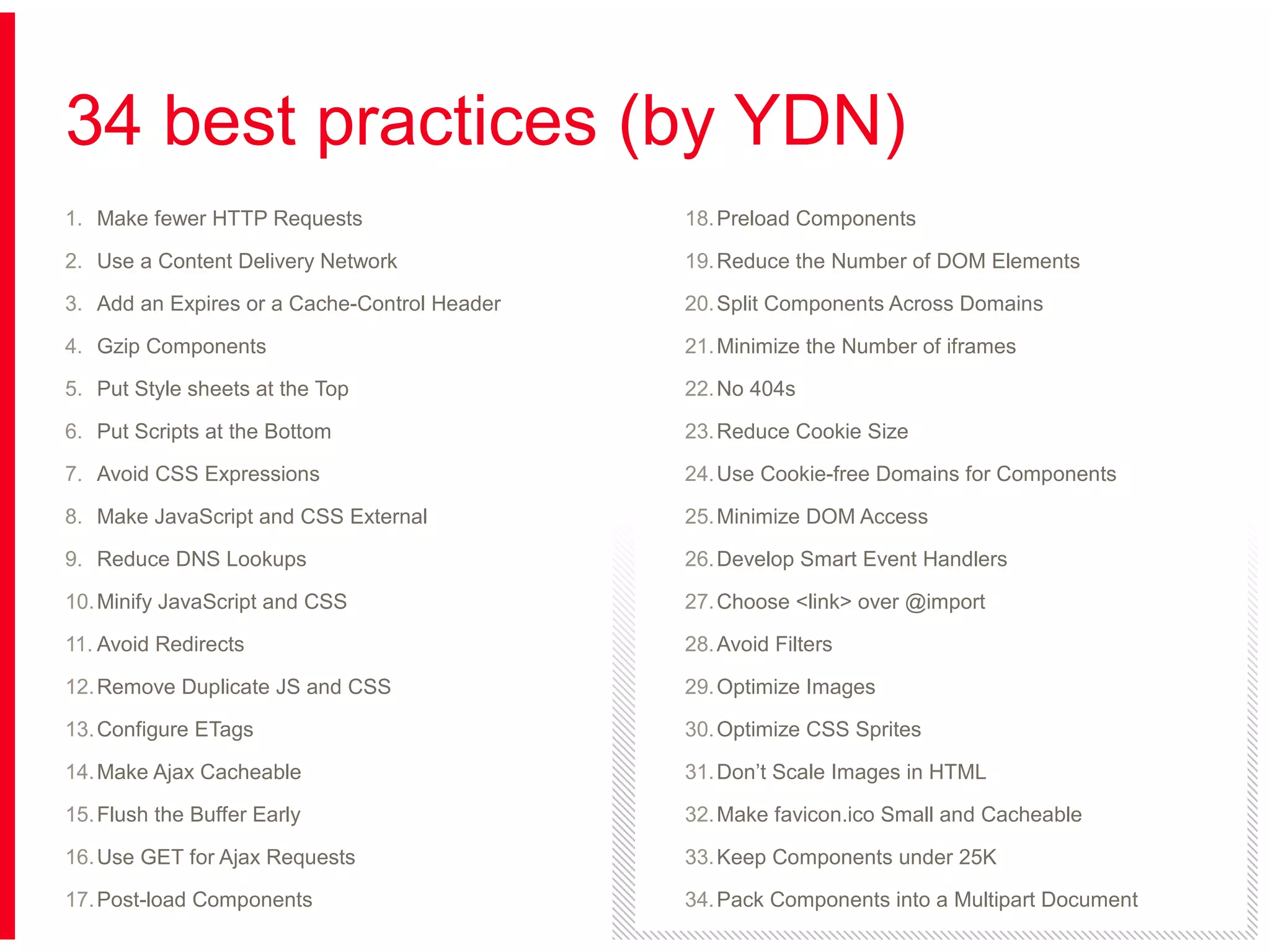 34 best practices (by YDN)
1. Make fewer HTTP Requests

18. Preload Components

2. Use a Content Delivery Network

19. Reduce the Number of DOM Elements

3. Add an Expires or a Cache-Control Header

20. Split Components Across Domains

4. Gzip Components

21. Minimize the Number of iframes

5. Put Style sheets at the Top

22. No 404s

6. Put Scripts at the Bottom

23. Reduce Cookie Size

7. Avoid CSS Expressions

24. Use Cookie-free Domains for Components

8. Make JavaScript and CSS External

25. Minimize DOM Access

9. Reduce DNS Lookups

26. Develop Smart Event Handlers

10. Minify JavaScript and CSS

27. Choose <link> over @import

11. Avoid Redirects

28. Avoid Filters

12. Remove Duplicate JS and CSS

29. Optimize Images

13. Configure ETags

30. Optimize CSS Sprites

14. Make Ajax Cacheable

31. Don’t Scale Images in HTML

15. Flush the Buffer Early

32. Make favicon.ico Small and Cacheable

16. Use GET for Ajax Requests

33. Keep Components under 25K

17. Post-load Components

34. Pack Components into a Multipart Document

 