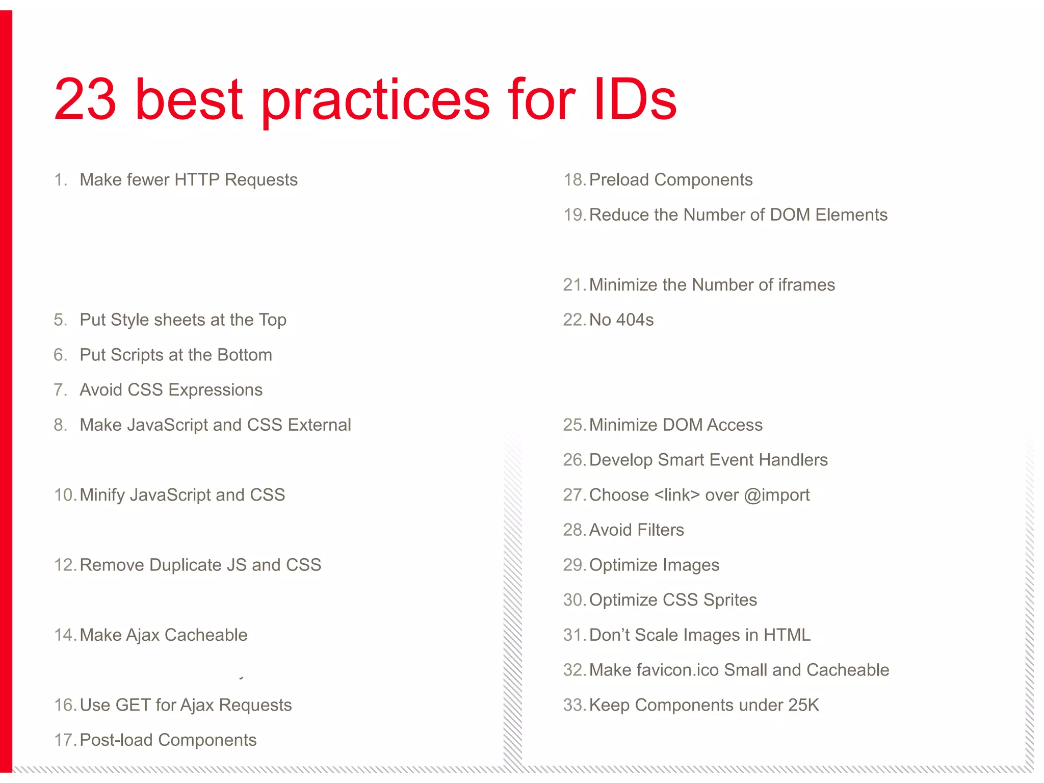 23 best practices for IDs
1. Make fewer HTTP Requests

18. Preload Components

2. Use a Content Delivery Network

19. Reduce the Number of DOM Elements

3. Add an Expires or a Cache-Control Header

20. Split Components Across Domains

4. Gzip Components

21. Minimize the Number of iframes

5. Put Style sheets at the Top

22. No 404s

6. Put Scripts at the Bottom

23. Reduce Cookie Size

7. Avoid CSS Expressions

24. Use Cookie-free Domains for Components

8. Make JavaScript and CSS External

25. Minimize DOM Access

9. Reduce DNS Lookups

26. Develop Smart Event Handlers

10. Minify JavaScript and CSS

27. Choose <link> over @import

11. Avoid Redirects

28. Avoid Filters

12. Remove Duplicate JS and CSS

29. Optimize Images

13. Configure ETags

30. Optimize CSS Sprites

14. Make Ajax Cacheable

31. Don’t Scale Images in HTML

15. Flush the Buffer Early

32. Make favicon.ico Small and Cacheable

16. Use GET for Ajax Requests

33. Keep Components under 25K

17. Post-load Components

34. Pack Components into a Multipart Document

 
